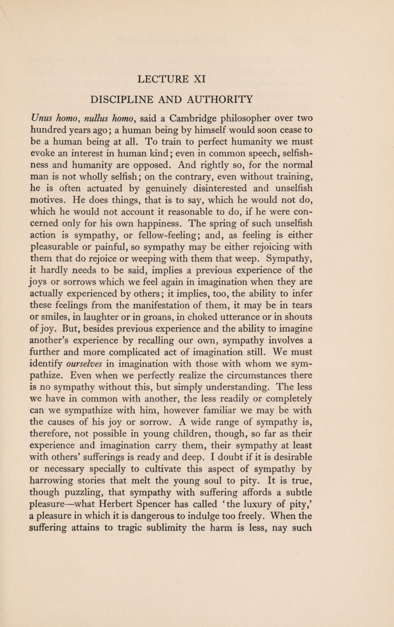 LECTURE XI DISCIPLINE AND AUTHORITY Unus homo, nullus homo, said a Cambridge philosopher over two hundred years ago; a human being by himself would soon cease to be a human being at all. To train to perfect humanity we must evoke an interest in human kind; even in common speech, selfish¬ ness and humanity are opposed. And rightly so, for the normal man is not wholly selfish; on the contrary, even without training, he is often actuated by genuinely disinterested and unselfish motives. He does things, that is to say, which he would not do, which he would not account it reasonable to do, if he were con¬ cerned only for his own happiness. The spring of such unselfish action is sympathy, or fellow-feeling; and, as feeling is either pleasurable or painful, so sympathy may be either rejoicing with them that do rejoice or weeping with them that weep. Sympathy, it hardly needs to be said, implies a previous experience of the joys or sorrows which we feel again in imagination when they are actually experienced by others; it implies, too, the ability to infer these feelings from the manifestation of them, it may be in tears or smiles, in laughter or in groans, in choked utterance or in shouts of joy. But, besides previous experience and the ability to imagine another’s experience by recalling our own, sympathy involves a further and more complicated act of imagination still. We must identify ourselves in imagination with those with whom we sym¬ pathize. Even when we perfectly realize the circumstances there is no sympathy without this, but simply understanding. The less we have in common with another, the less readily or completely can we sympathize with him, however familiar we may be with the causes of his joy or sorrow. A wide range of sympathy is, therefore, not possible in young children, though, so far as their experience and imagination carry them, their sympathy at least with others’ sufferings is ready and deep. I doubt if it is desirable or necessary specially to cultivate this aspect of sympathy by harrowing stories that melt the young soul to pity. It is true, though puzzling, that sympathy with suffering affords a subtle pleasure—what Herbert Spencer has called ‘the luxury of pity,’ a pleasure in which it is dangerous to indulge too freely. When the suffering attains to tragic sublimity the harm is less, nay such