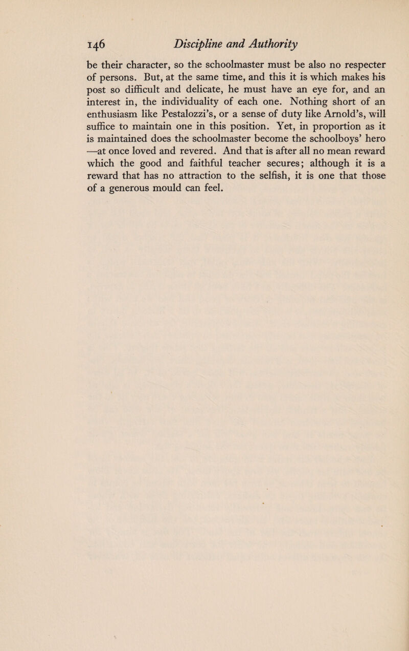 be their character, so the schoolmaster must be also no respecter of persons. But, at the same time, and this it is which makes his post so difficult and delicate, he must have an eye for, and an interest in, the individuality of each one. Nothing short of an enthusiasm like Pestalozzi's, or a sense of duty like Arnold's, will suffice to maintain one in this position. Yet, in proportion as it is maintained does the schoolmaster become the schoolboys' hero —at once loved and revered. And that is after all no mean reward which the good and faithful teacher secures; although it is a reward that has no attraction to the selfish, it is one that those of a generous mould can feel.