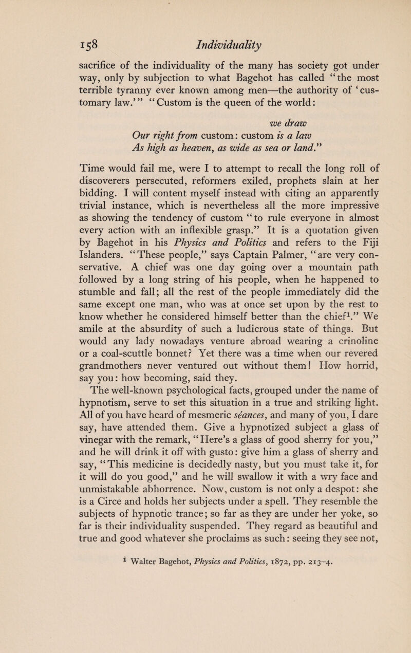 sacrifice of the individuality of the many has society got under way, only by subjection to what Bagehot has called “the most terrible tyranny ever known among men—the authority of ‘ cus¬ tomary law.’” “Custom is the queen of the world: we draw Our right from custom: custom is a law As high as heaven, as wide as sea or land” Time would fail me, were I to attempt to recall the long roll of discoverers persecuted, reformers exiled, prophets slain at her bidding. I will content myself instead with citing an apparently trivial instance, which is nevertheless all the more impressive as showing the tendency of custom “to rule everyone in almost every action with an inflexible grasp.” It is a quotation given by Bagehot in his Physics and Politics and refers to the Fiji Islanders. “These people,” says Captain Palmer, “are very con¬ servative. A chief was one day going over a mountain path followed by a long string of his people, when he happened to stumble and fall; all the rest of the people immediately did the same except one man, who was at once set upon by the rest to know whether he considered himself better than the chief1.” We smile at the absurdity of such a ludicrous state of things. But would any lady nowadays venture abroad wearing a crinoline or a coal-scuttle bonnet? Yet there was a time when our revered grandmothers never ventured out without them! How horrid, say you: how becoming, said they. The well-known psychological facts, grouped under the name of hypnotism, serve to set this situation in a true and striking light. All of you have heard of mesmeric seances, and many of you, I dare say, have attended them. Give a hypnotized subject a glass of vinegar with the remark, “Here’s a glass of good sherry for you,” and he will drink it off with gusto: give him a glass of sherry and say, “This medicine is decidedly nasty, but you must take it, for it will do you good,” and he will swallow it with a wry face and unmistakable abhorrence. Now, custom is not only a despot: she is a Circe and holds her subjects under a spell. They resemble the subjects of hypnotic trance; so far as they are under her yoke, so far is their individuality suspended. They regard as beautiful and true and good whatever she proclaims as such: seeing they see not, 1 Walter Bagehot, Physics and Politics, 1872, pp. 213-4.