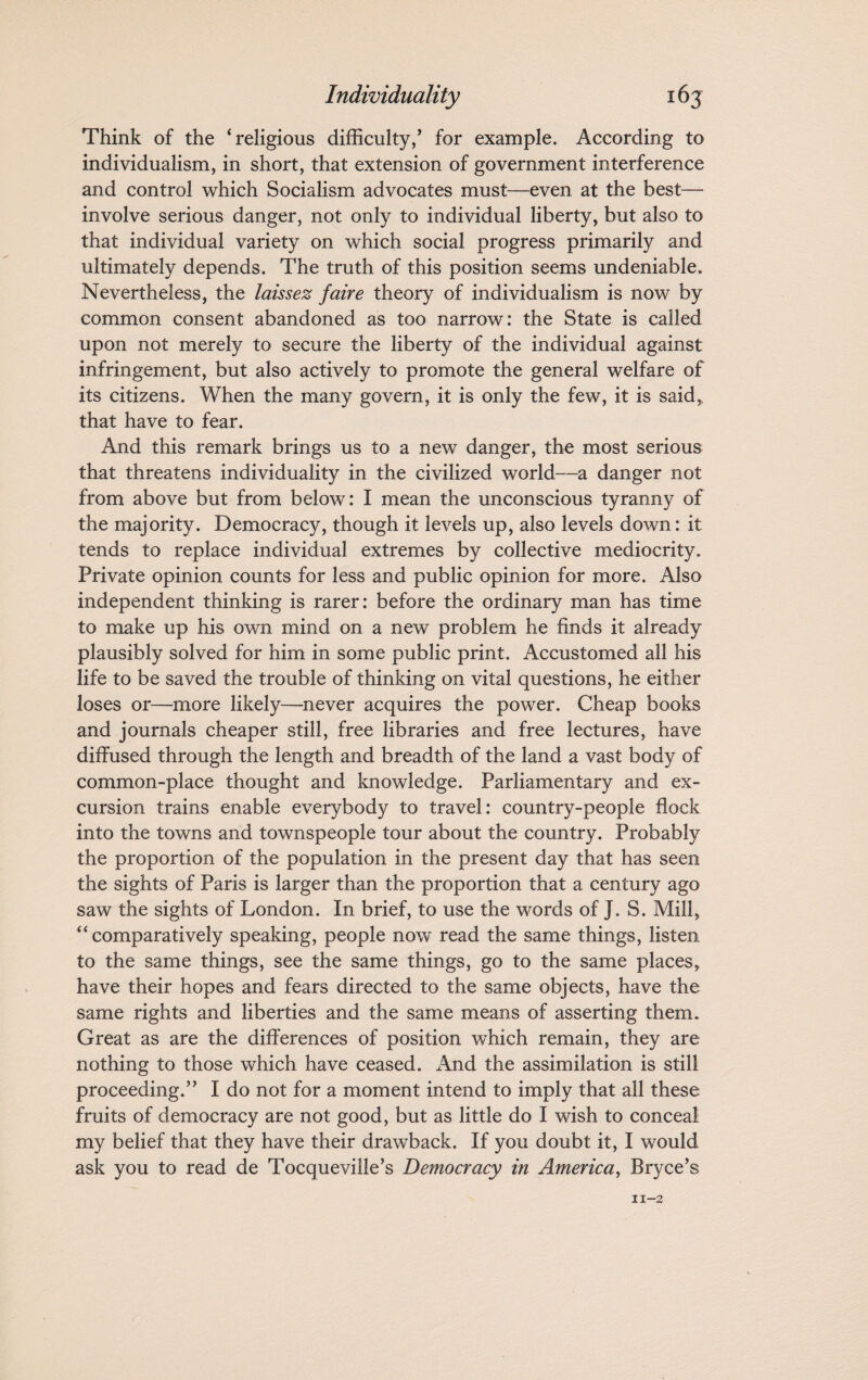 Think of the ‘religions difficulty/ for example. According to individualism, in short, that extension of government interference and control which Socialism advocates must—even at the best— involve serious danger, not only to individual liberty, but also to that individual variety on which social progress primarily and ultimately depends. The truth of this position seems undeniable. Nevertheless, the laissez faire theory of individualism is now by common consent abandoned as too narrow: the State is called upon not merely to secure the liberty of the individual against infringement, but also actively to promote the general welfare of its citizens. When the many govern, it is only the few, it is said,, that have to fear. And this remark brings us to a new danger, the most serious that threatens individuality in the civilized world—a danger not from above but from below: I mean the unconscious tyranny of the majority. Democracy, though it levels up, also levels down: it tends to replace individual extremes by collective mediocrity. Private opinion counts for less and public opinion for more. Also independent thinking is rarer: before the ordinary man has time to make up his own mind on a new problem he finds it already plausibly solved for him in some public print. Accustomed all his life to be saved the trouble of thinking on vital questions, he either loses or—more likely—never acquires the power. Cheap books and journals cheaper still, free libraries and free lectures, have diffused through the length and breadth of the land a vast body of common-place thought and knowledge. Parliamentary and ex¬ cursion trains enable everybody to travel: country-people flock into the towns and townspeople tour about the country. Probably the proportion of the population in the present day that has seen the sights of Paris is larger than the proportion that a century ago saw the sights of London. In brief, to use the words of J. S. Mill, “comparatively speaking, people now read the same things, listen to the same things, see the same things, go to the same places, have their hopes and fears directed to the same objects, have the same rights and liberties and the same means of asserting them. Great as are the differences of position which remain, they are nothing to those which have ceased. And the assimilation is still proceeding.” I do not for a moment intend to imply that all these fruits of democracy are not good, but as little do I wish to conceal my belief that they have their drawback. If you doubt it, I would ask you to read de Tocqueville’s Democracy in America, Bryce’s