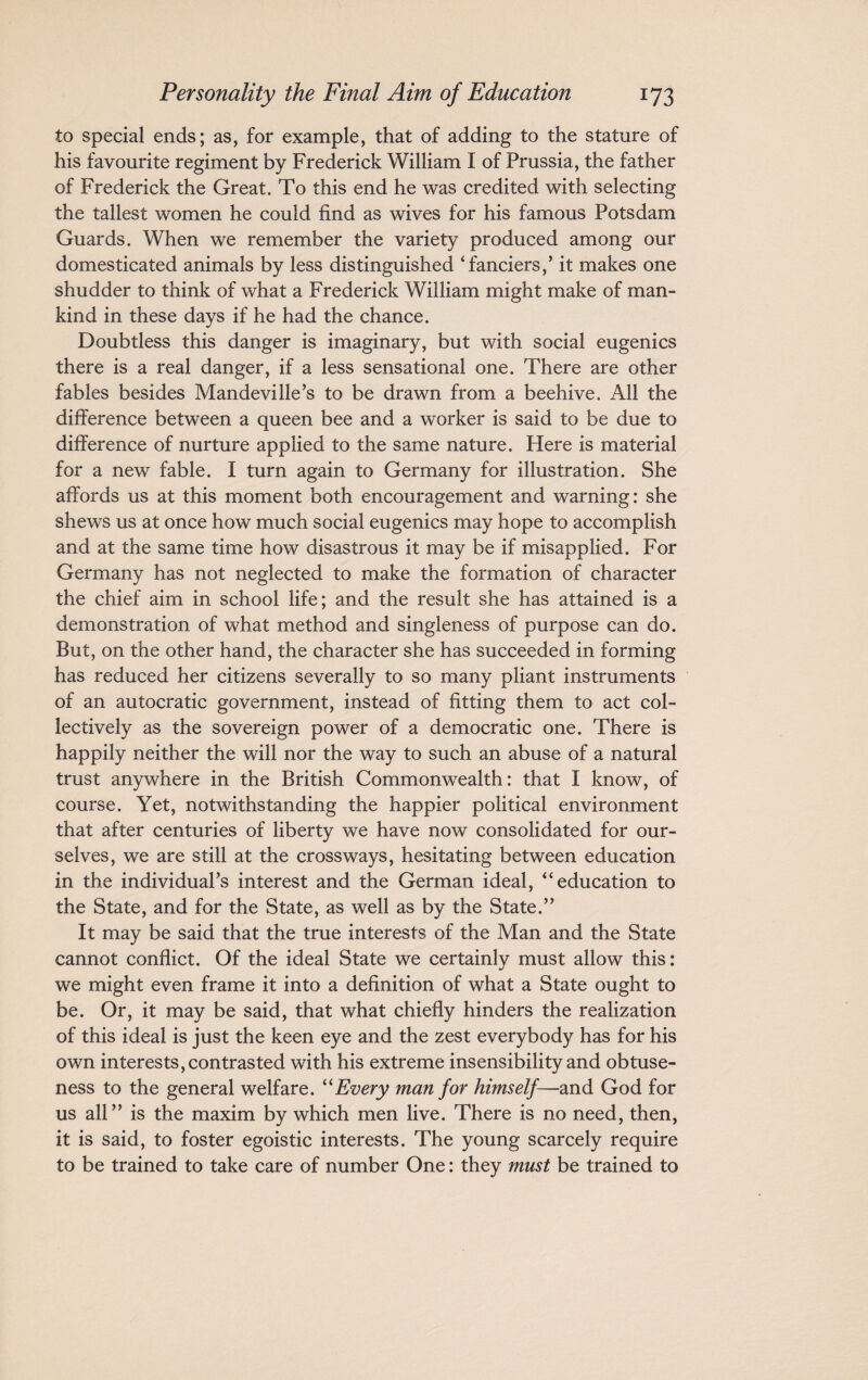 to special ends; as, for example, that of adding to the stature of his favourite regiment by Frederick William I of Prussia, the father of Frederick the Great. To this end he was credited with selecting the tallest women he could find as wives for his famous Potsdam Guards. When we remember the variety produced among our domesticated animals by less distinguished ‘fanciers,’ it makes one shudder to think of what a Frederick William might make of man¬ kind in these days if he had the chance. Doubtless this danger is imaginary, but with social eugenics there is a real danger, if a less sensational one. There are other fables besides Mandevilie’s to be drawn from a beehive. All the difference between a queen bee and a worker is said to be due to difference of nurture applied to the same nature. Here is material for a new fable. I turn again to Germany for illustration. She affords us at this moment both encouragement and warning: she shews us at once how much social eugenics may hope to accomplish and at the same time how disastrous it may be if misapplied. For Germany has not neglected to make the formation of character the chief aim in school life; and the result she has attained is a demonstration of what method and singleness of purpose can do. But, on the other hand, the character she has succeeded in forming has reduced her citizens severally to so many pliant instruments of an autocratic government, instead of fitting them to act col¬ lectively as the sovereign power of a democratic one. There is happily neither the will nor the way to such an abuse of a natural trust anywhere in the British Commonwealth: that I know, of course. Yet, notwithstanding the happier political environment that after centuries of liberty we have now consolidated for our¬ selves, we are still at the crossways, hesitating between education in the individual’s interest and the German ideal, “education to the State, and for the State, as well as by the State.” It may be said that the true interests of the Man and the State cannot conflict. Of the ideal State we certainly must allow this: we might even frame it into a definition of what a State ought to be. Or, it may be said, that what chiefly hinders the realization of this ideal is just the keen eye and the zest everybody has for his own interests, contrasted with his extreme insensibility and obtuse¬ ness to the general welfare. “Every man for himself—and God for us all” is the maxim by which men live. There is no need, then, it is said, to foster egoistic interests. The young scarcely require to be trained to take care of number One: they must be trained to