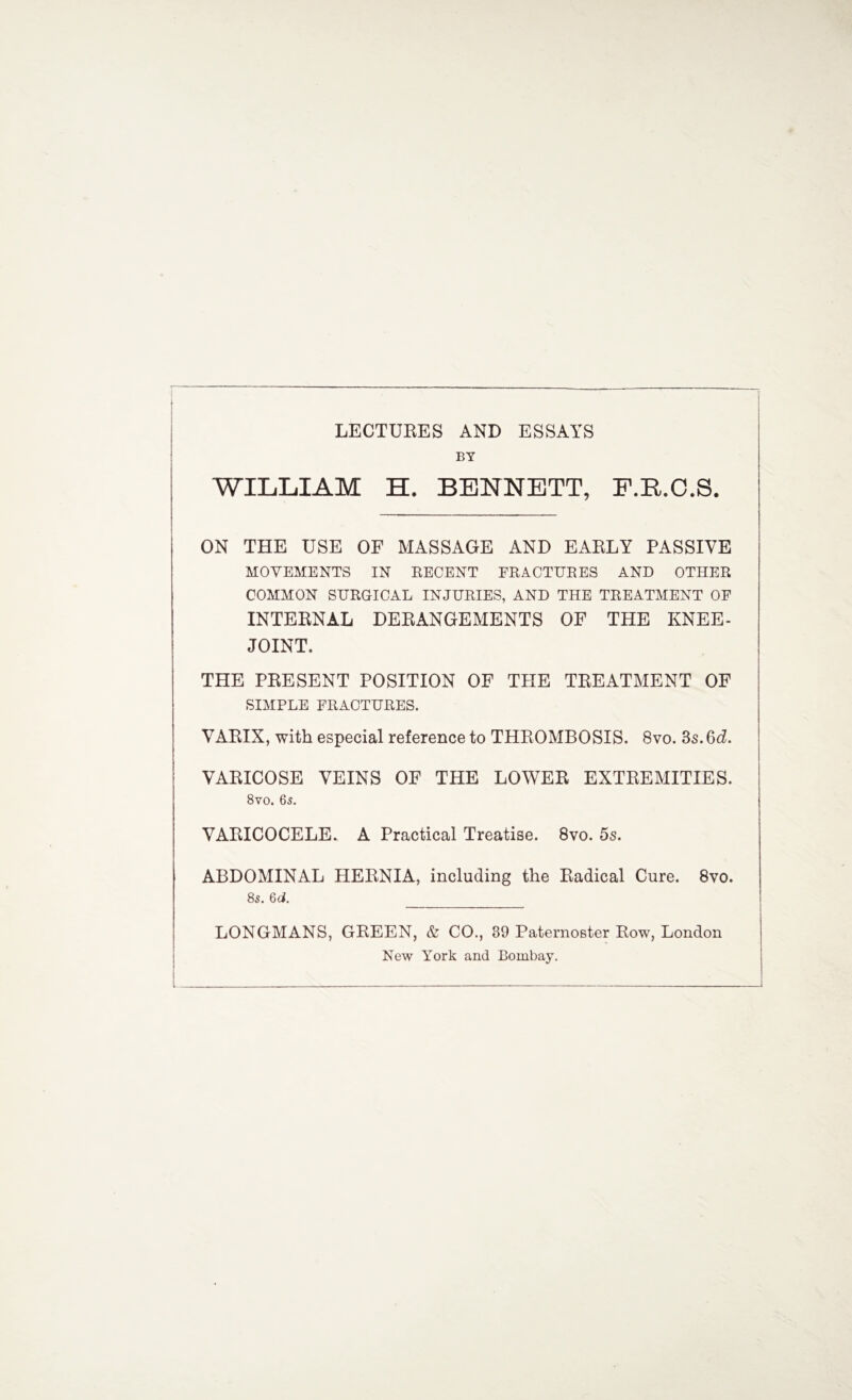 LECTURES AND ESSAYS BY WILLIAM H. BENNETT, F.R.O.S. ON THE USE OF MASSAGE AND EARLY PASSIVE MOVEMENTS IN RECENT FRACTURES AND OTHER COMMON SURGICAL INJURIES, AND THE TREATMENT OF INTERNAL DERANGEMENTS OF THE KNEE- JOINT. THE PRESENT POSITION OF TPIE TREATMENT OF SIMPLE FRACTURES. VARIX, with especial reference to THROMBOSIS. 8vo. 3s. 6d. VARICOSE VEINS OF THE LOWER EXTREMITIES. 8vo. 65. VARICOCELE. A Practical Treatise. 8vo. 5s. ABDOMINAL HERNIA, including the Radical Cure. 8vo. 8s. 6d. I LONGMANS, GREEN, & CO., 39 Paternoster Row, London New York and Bombay.