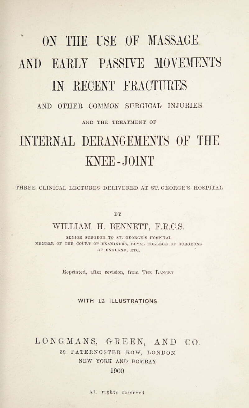 ' ON THE USE OF MASSAGE AND EARLY PASSIVE MOVEMENTS IN RECENT FRACTURES AND OTHER COMMON SURGICAL INJURIES AND THE TREATMENT OF INTERNAL DERANGEMENTS OF THE KNEE-JOINT THREE CLINICAL LECTURES DELIVERED AT ST. GEORGE’S HOSPITAL BY WILLIAM H. BENNETT, F.R.C.S. SENIOR SURGEON TO ST. GEORGE’S HOSPITAL MEMBER OF THE COURT OF EXAMINERS, ROYAL COLLEGE OF SURGEONS OF ENGLAND, ETC. Reprinted, after revision, from The Lancet WITH 12 ILLUSTRATIONS LONGMANS, GREEN, AND CO. 89 PATERNOSTER ROW, LONDON NEW YORK AND BOMBAY 1000 All rights reserved.