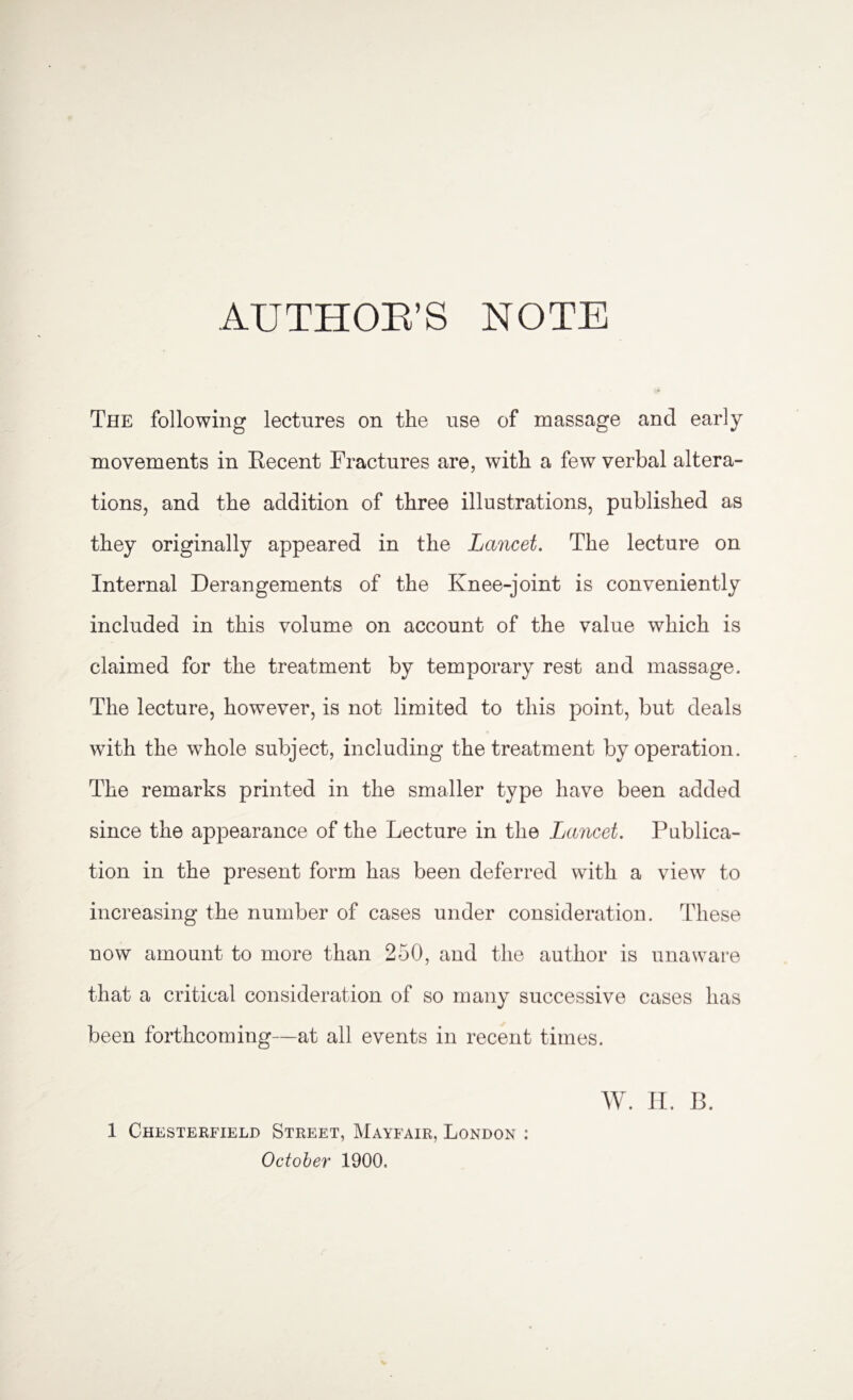 AUTHOB’S NOTE The following lectures on the use of massage and early movements in Recent Fractures are, with a few verbal altera¬ tions, and the addition of three illustrations, published as they originally appeared in the Lancet. The lecture on Internal Derangements of the Knee-joint is conveniently included in this volume on account of the value which is claimed for the treatment by temporary rest and massage. The lecture, however, is not limited to this point, but deals with the whole subject, including the treatment by operation. The remarks printed in the smaller type have been added since the appearance of the Lecture in the Lancet. Publica¬ tion in the present form has been deferred with a view to increasing the number of cases under consideration. These now amount to more than 250, and the author is unaware that a critical consideration of so many successive cases has been forthcoming—at all events in recent times. W. H. B. 1 Chesterfield Street, Mayfair, London : October 1900,