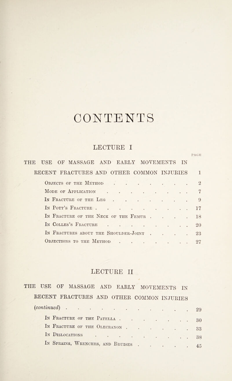 CONTENTS LECTURE I THE USE OF MASSAGE AND EARLY MOVEMENTS IN RECENT FRACTURES AND OTHER COMMON INJURIES 1 Objects of the Method ....... 2 Mode of Application.. . 7 In Fracture of the Leg ...9 In Pott’s Fracture.17 In Fracture of the Neck of the Femur . . . .18 In Colles’s Fracture.20 In Fractures about the Shoulder-Joint . . . .23 Objections to the Method.27 LECTURE II THE USE OF MASSAGE AND EARLY MOVEMENTS IN RECENT FRACTURES AND OTHER COMMON INJURIES (continued). In Fracture of the Patella . • • • • • In Fracture of the Olecranon . * • • • In Dislocations * In Sprains, Wrenches, and Bruises 29 30 33 38 45