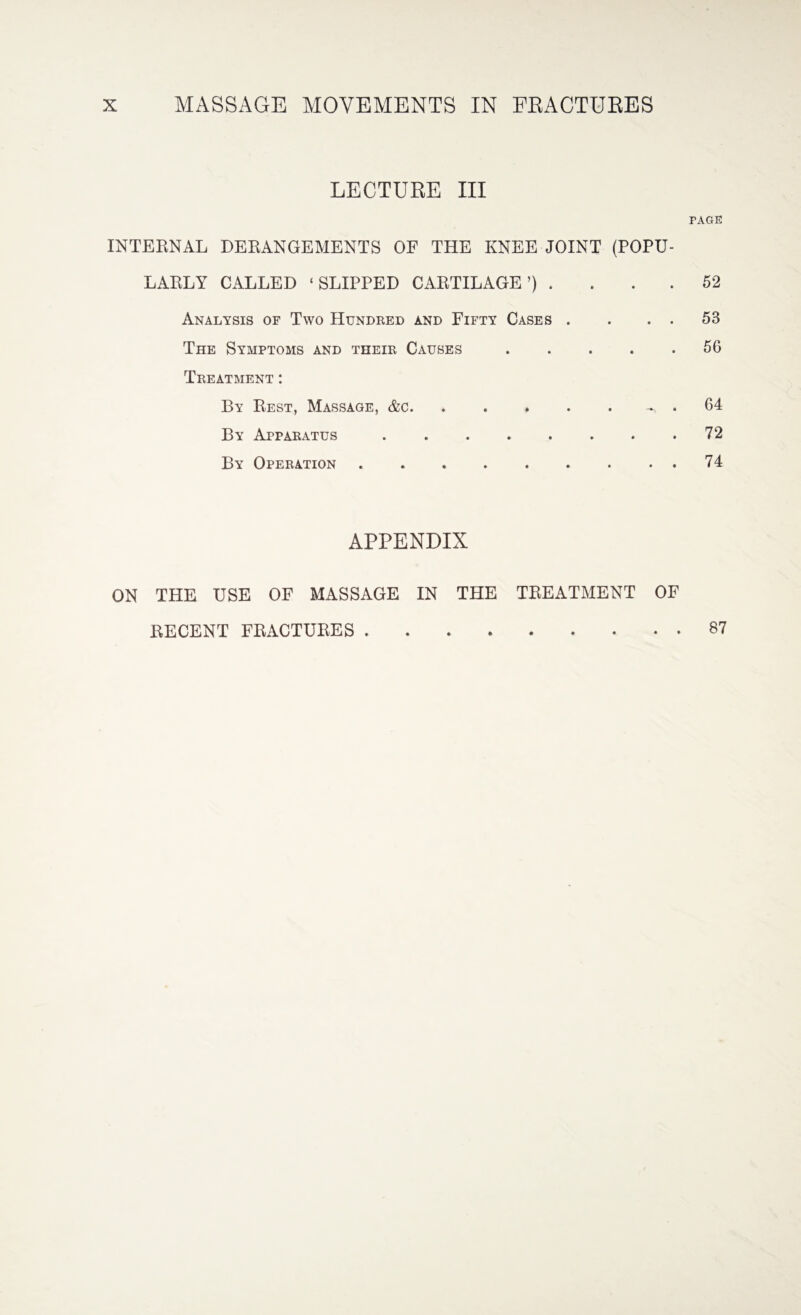LECTURE III INTERNAL DERANGEMENTS OF THE KNEE JOINT (POPU¬ LARLY CALLED ‘SLIPPED CARTILAGE’) . Analysis of Two Hundred and Fifty Cases . . . . The Symptoms and their Causes. Treatment : By Rest, Massage, &c. . . » . . < By Apparatus .. By Operation .. rAGE 52 53 5G 64 72 74 APPENDIX ON THE USE OF MASSAGE IN THE TREATMENT OF RECENT FRACTURES . 87