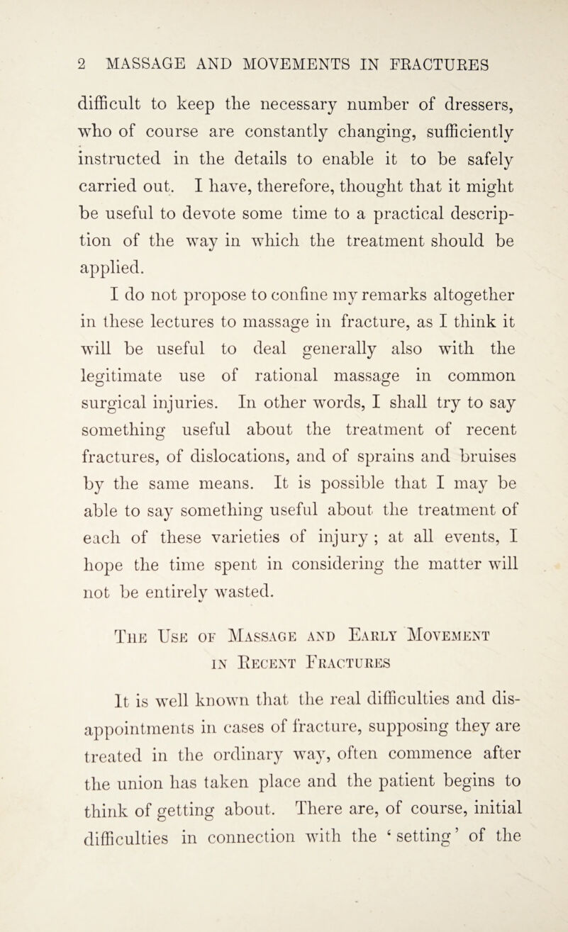 difficult to keep the necessary number of dressers, who of course are constantly changing, sufficiently -4 instructed in the details to enable it to be safely carried out. I have, therefore, thought that it might be useful to devote some time to a practical descrip¬ tion of the way in which the treatment should be applied. I do not propose to confine my remarks altogether in these lectures to massage in fracture, as I think it will be useful to deal generally also with the legitimate use of rational massage in common surgical injuries. In other words, I shall try to say something useful about the treatment of recent fractures, of dislocations, and of sprains and bruises by the same means. It is possible that I may be able to say something useful about the treatment of each of these varieties of injury ; at all events, I hope the time spent in considering the matter will not be entirely wasted. The Use of Massage and Early Movement in Recent Fractures It is well known that the real difficulties and dis¬ appointments in cases of fracture, supposing they are treated in the ordinary way, often commence after the union has taken place and the patient begins to think of getting about. There are, of course, initial difficulties in connection with the ‘ setting ’ of the