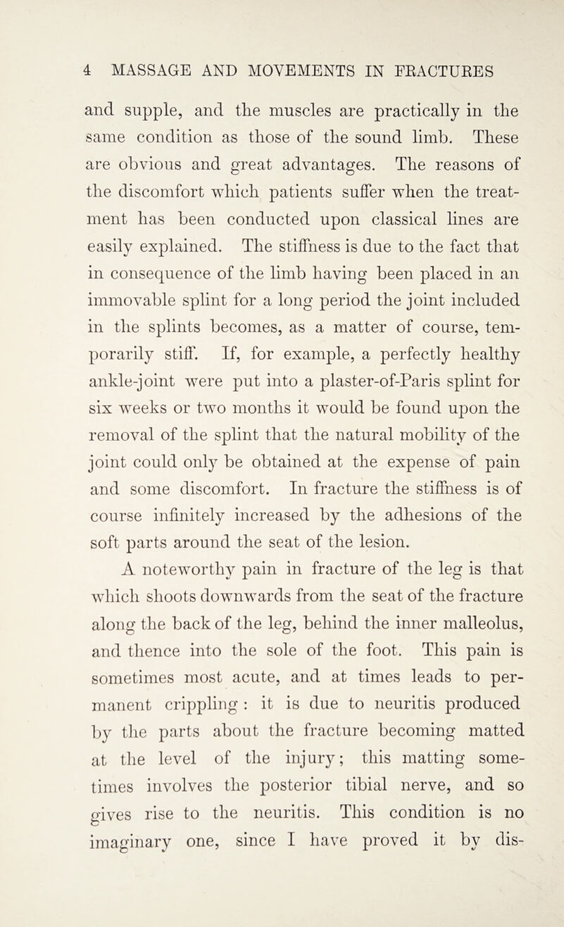 and supple, and the muscles are practically in the same condition as those of the sound limb. These are obvious and great advantages. The reasons of the discomfort which patients suffer when the treat¬ ment has been conducted upon classical lines are easily explained. The stiffness is due to the fact that in consequence of the limb having been placed in an immovable splint for a long period the joint included in the splints becomes, as a matter of course, tem¬ porarily stiff. If, for example, a perfectly healthy ankle-joint were put into a plaster-of-Paris splint for six weeks or two months it would be found upon the removal of the splint that the natural mobility of the joint could only be obtained at the expense of pain and some discomfort. In fracture the stiffness is of course infinitely increased by the adhesions of the soft parts around the seat of the lesion. A noteworthy pain in fracture of the leg is that which shoots downwards from the seat of the fracture along the back of the leg, behind the inner malleolus, and thence into the sole of the foot. This pain is sometimes most acute, and at times leads to per¬ manent crippling : it is due to neuritis produced by the parts about the fracture becoming matted at the level of the inj ury; this matting some¬ times involves the posterior tibial nerve, and so gives rise to the neuritis. This condition is no imaginary one, since I have proved it by dis-