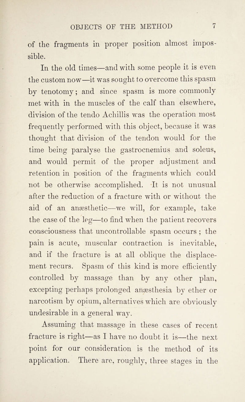 of tlie fragments in proper position almost impos¬ sible. In the old times—and with some people it is even the custom now—it was sought to overcome this spasm by tenotomy; and since spasm is more commonly met with in the muscles of the calf than elsewhere, division of the tendo Achillis was the operation most frequently performed with this object, because it wras thought that division of the tendon wrould for the time being paralyse the gastrocnemius and soleus, and would permit of the proper adjustment and retention in position of the fragments which could not be otherwise accomplished. It is not unusual after the reduction of a fracture with or without the aid of an anaesthetic—we will, for example, take the case of the leg—to find when the patient recovers consciousness that uncontrollable spasm occurs ; the pain is acute, muscular contraction is inevitable, and if the fracture is at all oblique the displace¬ ment recurs. Spasm of this kind is more efficiently controlled by massage than by any other plan, excepting perhaps prolonged anaesthesia by ether or narcotism by opium, alternatives which are obviously undesirable in a general way. Assuming that massage in these cases of recent fracture is right—as I have no doubt it is—the next point for our consideration is the method of its application. There are, roughly, three stages in the