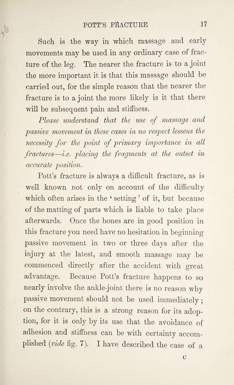 Such is the way in which massage and early movements may be used in any ordinary case of frac¬ ture of the leg. The nearer the fracture is to a joint the more important it is that this massage should be carried out, for the simple reason that the nearer the fracture is to a joint the more likely is it that there will be subsequent pain and stiffness. Please understand that the use of massage and passive movement in these cases in no respect lessens the necessity for the point of primary importance in all fractures—i.e. placing the fragments at the outset in accurate position. Pott’s fracture is always a difficult fracture, as is well known not only on account of the difficulty which often arises in the 4 setting ’ of it, but because of the matting of parts which is liable to take place afterwards. Once the bones are in good position in this fracture you need have no hesitation in beginning passive movement in two or three days after the injury at the latest, and smooth massage may be commenced directly after the accident with great advantage. Because Pott’s fracture happens to so nearly involve the ankle-joint there is no reason why passive movement should not be used immediately; on the contrary, this is a strong reason for its adop¬ tion, for it is only by its use that the avoidance of adhesion and stiffness can be with certainty accom¬ plished (vide fig. 7). I have described the case of a c