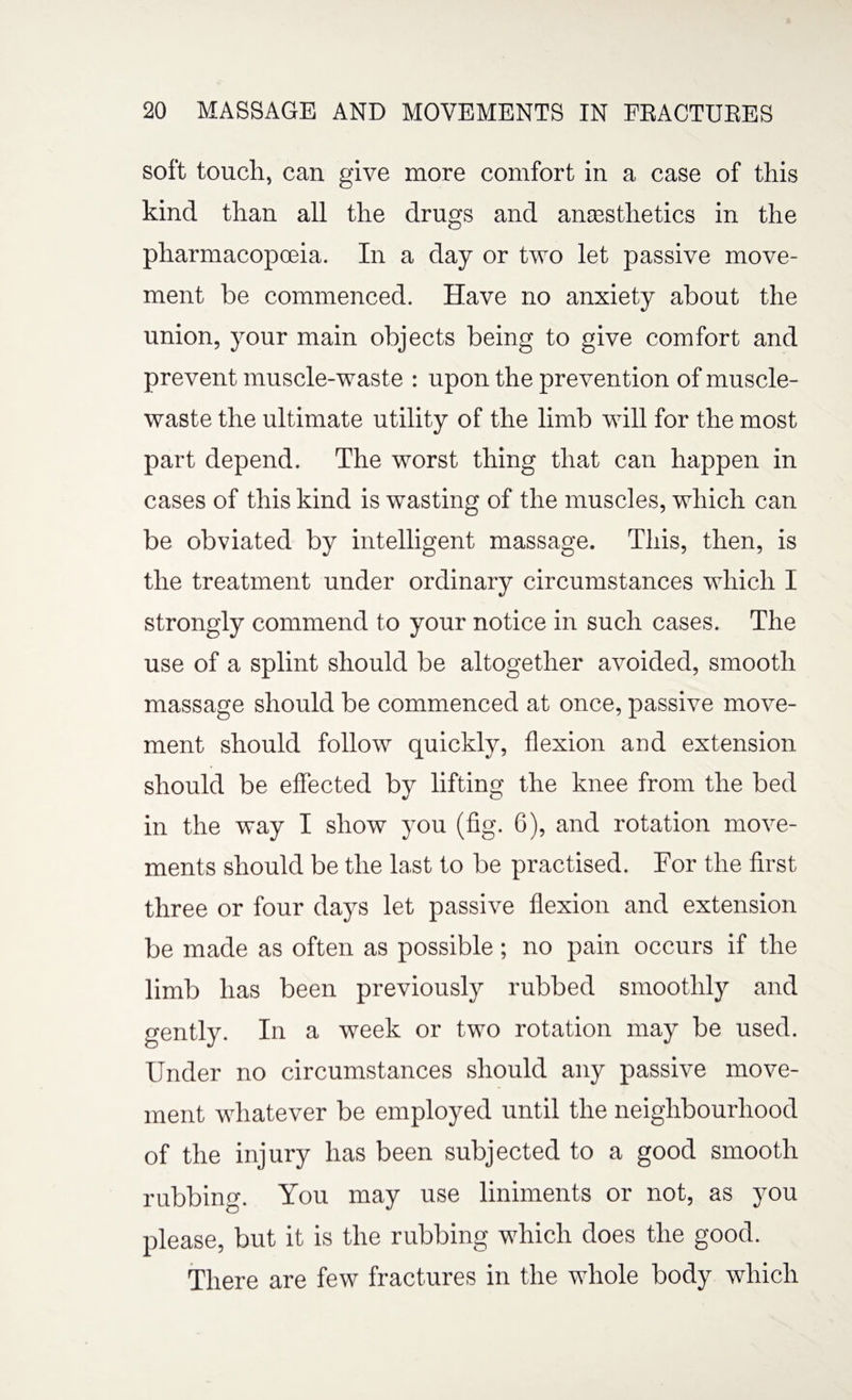 soft touch, can give more comfort in a case of this kind than all the drugs and anaesthetics in the pharmacopoeia. In a day or two let passive move¬ ment be commenced. Have no anxiety about the union, your main objects being to give comfort and prevent muscle-waste : upon the prevention of muscle- waste the ultimate utility of the limb will for the most part depend. The worst thing that can happen in cases of this kind is wasting of the muscles, which can be obviated by intelligent massage. This, then, is the treatment under ordinary circumstances which I strongly commend to your notice in such cases. The use of a splint should be altogether avoided, smooth massage should be commenced at once, passive move¬ ment should follow quickly, flexion and extension should be effected bv lifting the knee from the bed in the way I show you (fig. 6), and rotation move¬ ments should be the last to be practised. For the first three or four days let passive flexion and extension be made as often as possible; no pain occurs if the limb has been previously rubbed smoothly and gently. In a week or two rotation may be used. Under no circumstances should any passive move¬ ment whatever be employed until the neighbourhood of the injury has been subjected to a good smooth rubbing. You may use liniments or not, as you please, but it is the rubbing which does the good. There are few fractures in the whole body which