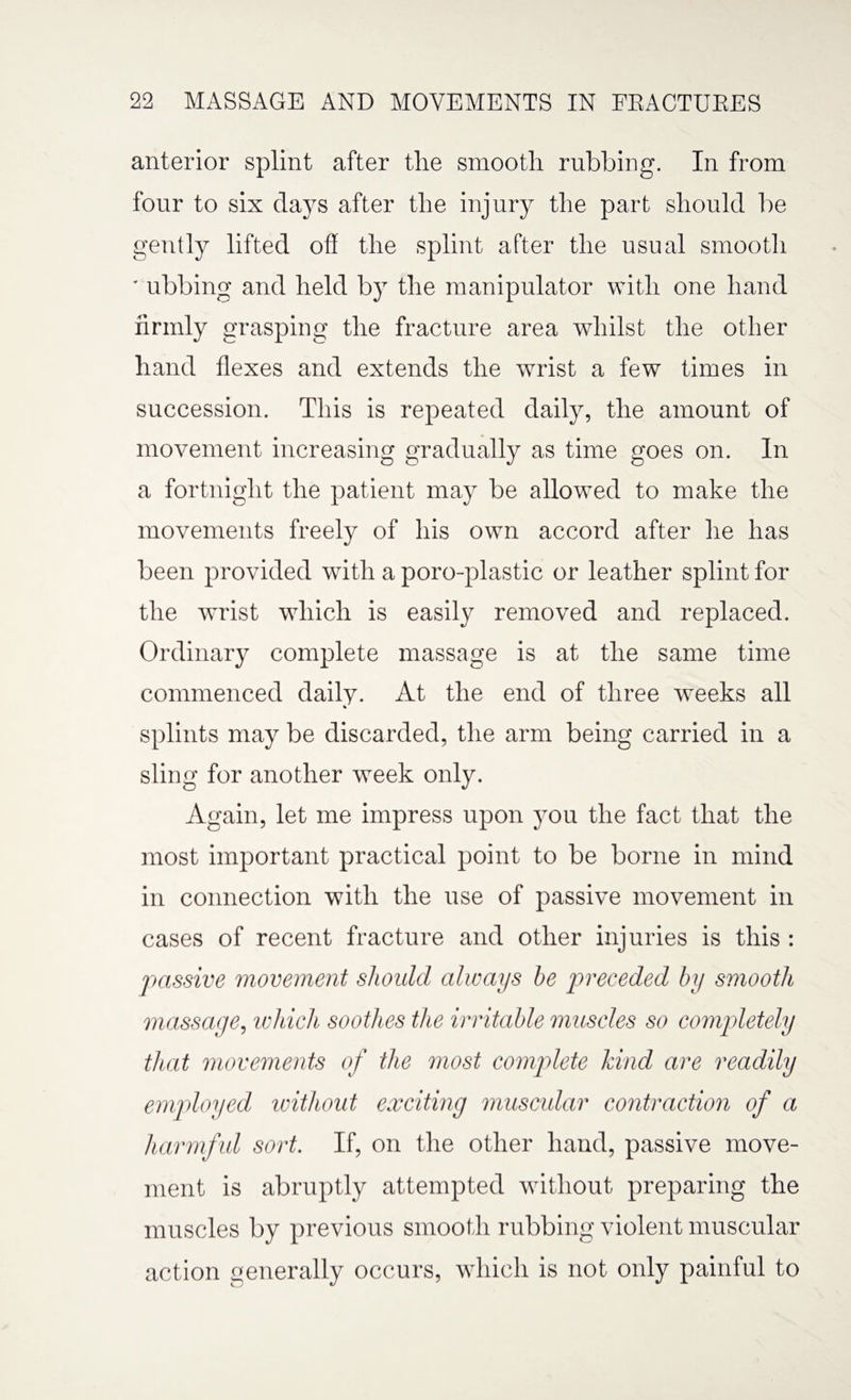 anterior splint after the smooth rubbing. In from four to six days after the injury the part should be gently lifted off the splint after the usual smooth ■ ubbing and held by the manipulator with one hand firmly grasping the fracture area whilst the other hand flexes and extends the wrist a few times in succession. This is repeated daily, the amount of movement increasing gradually as time goes on. In a fortnight the patient may be allowed to make the movements freely of his own accord after he has been provided with a poro-plastic or leather splint for the wrist which is easily removed and replaced. Ordinary complete massage is at the same time commenced daily. At the end of three weeks all % splints may be discarded, the arm being carried in a sling for another week only. Again, let me impress upon you the fact that the most important practical point to be borne in mind in connection with the use of passive movement in cases of recent fracture and other injuries is this : passive movement should always he preceded by smooth massage, which soothes the irritable muscles so completely that movements of the most complete kind are readily employed without exciting muscular contraction of a harmful sort. If, on the other hand, passive move¬ ment is abruptly attempted without preparing the muscles by previous smooth rubbing violent muscular action generally occurs, which is not only painful to