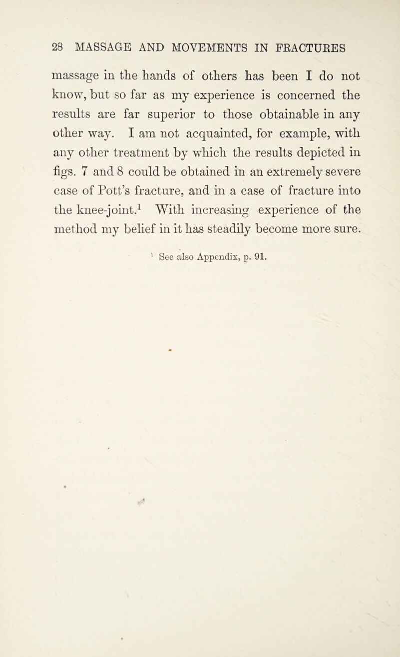 massage in the hands of others has been I do not know, but so far as my experience is concerned the results are far superior to those obtainable in any other way. I am not acquainted, for example, with any other treatment by which the results depicted in figs. 7 and 8 could be obtained in an extremely severe case of Pott’s fracture, and in a case of fracture into the knee-joint.1 With increasing experience of the method my belief in it has steadily become more sure. 1 See also Appendix, p. 91.