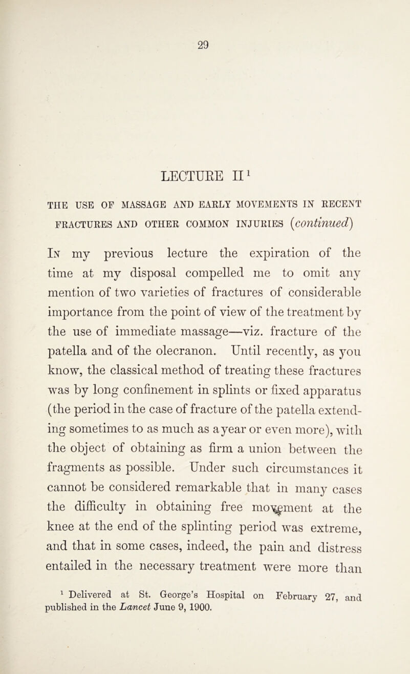 LECTURE II1 THE USE OF MASSAGE AND EARLY MOVEMENTS IN RECENT FRACTURES AND OTHER COMMON INJURIES (Continued) In my previous lecture the expiration of the time at my disposal compelled me to omit any mention of two varieties of fractures of considerable importance from the point of view of the treatment by the use of immediate massage—viz. fracture of the patella and of the olecranon. Until recently, as you know, the classical method of treating these fractures was by long confinement in splints or fixed apparatus (the period in the case of fracture of the patella extend¬ ing sometimes to as much as ayear or even more), with the object of obtaining as firm a union between the fragments as possible. Under such circumstances it cannot be considered remarkable that in many cases the difficulty in obtaining free movement at the knee at the end of the splinting period was extreme, and that in some cases, indeed, the pain and distress entailed in the necessary treatment were more than 1 Delivered at St. George’s Hospital on February 27, and published in the Lancet June 9, 1900.