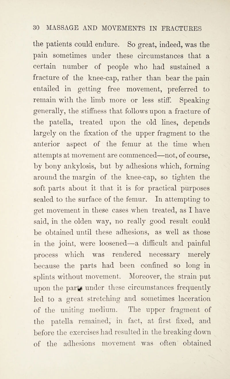 the patients could endure. So great, indeed, was the pain sometimes under these circumstances that a certain number of people who had sustained a fracture of the knee-cap, rather than bear the pain entailed in getting free movement, preferred to remain with the limb more or less stiff. Speaking generally, the stiffness that follows upon a fracture of the patella, treated upon the old lines, depends largely on the fixation of the upper fragment to the anterior aspect of the femur at the time when attempts at movement are commenced—not, of course, by bony ankylosis, but by adhesions which, forming around the margin of the knee-cap, so tighten the soft parts about it that it is for practical purposes sealed to the surface of the femur. In attempting to get movement in these cases when treated, as I have said, in the olden way, no really good result could be obtained until these adhesions, as well as those in the joint, were loosened—a difficult and painful process which was rendered necessary merely because the parts had been confined so long in splints without movement. Moreover, the strain put upon the partp under these circumstances frequently led to a great stretching and sometimes laceration o of the uniting medium. The upper fragment of the patella remained, in fact, at first fixed, and before the exercises had resulted in the breaking down of the adhesions movement was often obtained