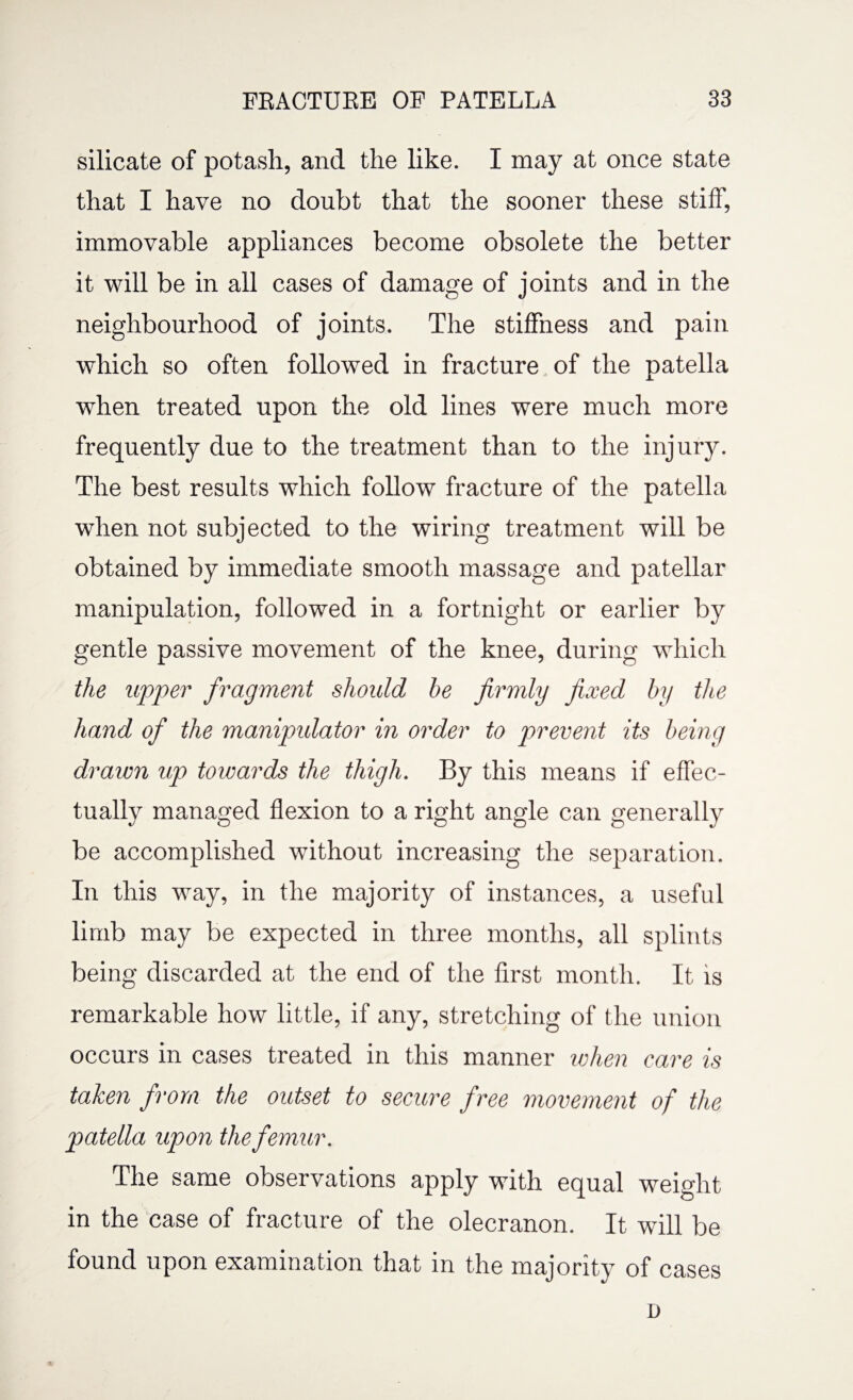 silicate of potash, and the like. I may at once state that I have no doubt that the sooner these stiff, immovable appliances become obsolete the better it will be in all cases of damage of joints and in the neighbourhood of joints. The stiffness and pain which so often followed in fracture of the patella when treated upon the old lines were much more frequently due to the treatment than to the injury. The best results which follow fracture of the patella when not subjected to the wiring treatment will be obtained by immediate smooth massage and patellar manipulation, followed in a fortnight or earlier by gentle passive movement of the knee, during which the upper fragment should be firmly fixed by the hand of the manipulator in order to prevent its being drawn up towards the thigh. By this means if effec¬ tually managed flexion to a right angle can generally be accomplished without increasing the separation. In this way, in the majority of instances, a useful limb may be expected in three months, all splints being discarded at the end of the first month. It is remarkable how little, if any, stretching of the union occurs in cases treated in this manner when care is taken from the outset to secure free movement of the patella upon the femur. The same observations apply with equal weight in the case of fracture of the olecranon. It will be found upon examination that in the majority of cases n