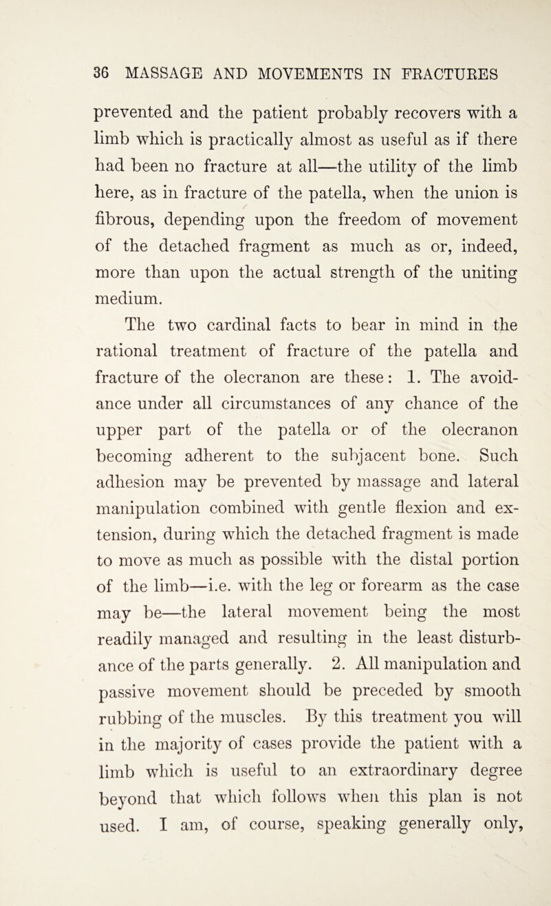 prevented and the patient probably recovers with a limb which is practically almost as useful as if there had been no fracture at all—the utility of the limb here, as in fracture of the patella, when the union is fibrous, depending upon the freedom of movement of the detached fragment as much as or, indeed, more than upon the actual strength of the uniting medium. The two cardinal facts to bear in mind in the rational treatment of fracture of the patella and fracture of the olecranon are these: 1. The avoid¬ ance under all circumstances of any chance of the upper part of the patella or of the olecranon becoming adherent to the subjacent bone. Such adhesion may be prevented by massage and lateral manipulation combined with gentle flexion and ex¬ tension, during which the detached fragment is made to move as much as possible with the distal portion of the limb—i.e. with the leg or forearm as the case may be—the lateral movement being the most readily managed and resulting in the least disturb¬ ance of the parts generally. 2. All manipulation and passive movement should be preceded by smooth rubbing of the muscles. By this treatment you will in the majority of cases provide the patient with a limb which is useful to an extraordinary degree beyond that which follows when this plan is not used. I am, of course, speaking generally only,