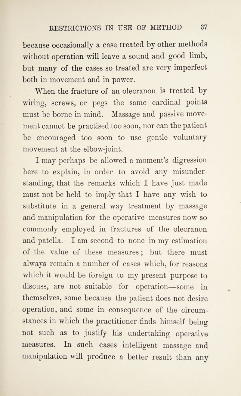 because occasionally a case treated by other methods without operation will leave a sound and good limb, but many of the cases so treated are very imperfect both in movement and in power. When the fracture of an olecranon is treated by wiring, screws, or pegs the same cardinal points must be borne in mind. Massage and passive move¬ ment cannot be practised too soon, nor can the patient be encouraged too soon to use gentle voluntary movement at the elbow-joint. I may perhaps be allowed a moment’s digression here to explain, in order to avoid any misunder¬ standing, that the remarks which I have just made must not be held to imply that I have any wish to substitute in a general way treatment by massage and manipulation for the operative measures now so commonly employed in fractures of the olecranon and patella. I am second to none in my estimation of the value of these measures ; but there must always remain a number of cases which, for reasons which it would be foreign to my present purpose to discuss, are not suitable for operation—some in themselves, some because the patient does not desire operation, and some in consequence of the circum¬ stances in which the practitioner finds himself being not such as to justify his undertaking operative measures. In such cases intelligent massage and manipulation will produce a better result than any