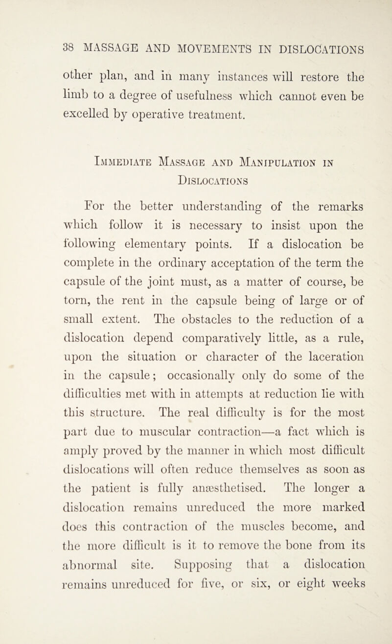 other plan, and in many instances will restore the limb to a degree of usefulness which cannot even be excelled by operative treatment. Immediate Massage and Manipulation in Dislocations For the better understanding of the remarks which follow it is necessary to insist upon the following elementary points. If a dislocation be complete in the ordinary acceptation of the term the capsule of the joint must, as a matter of course, be torn, the rent in the capsule being of large or of small extent. The obstacles to the reduction of a dislocation depend comparatively little, as a rule, upon the situation or character of the laceration in the capsule; occasionally only do some of the difficulties met with in attempts at reduction lie with this structure. The real difficulty is for the most part due to muscular contraction—a fact which is amply proved by the manner in which most difficult dislocations will often reduce themselves as soon as the patient is fully anaesthetised. The longer a dislocation remains unreduced the more marked does this contraction of the muscles become, and the more difficult is it to remove the bone from its abnormal site. Supposing that a dislocation remains unreduced for five, or six, or eight weeks