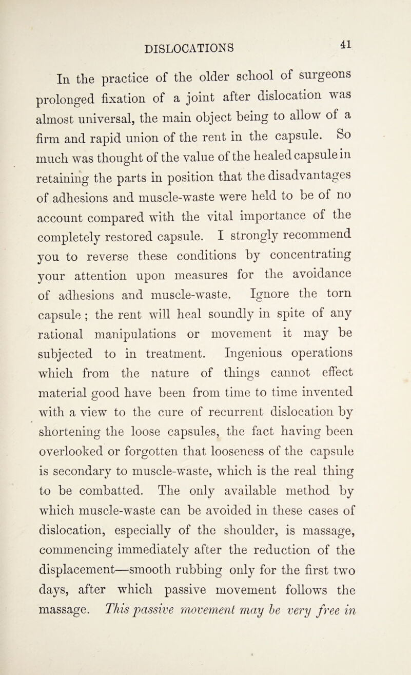 In the practice of the older school of surgeons prolonged fixation of a joint after dislocation was almost universal, the main object being to allow of a firm and rapid union of the rent in the capsule. So much was thought of the value of the healed capsule in retaining the parts in position that the disadvantages of adhesions and muscle-waste were held to be of no account compared with the vital importance of the completely restored capsule. I strongly recommend you to reverse these conditions by concentrating your attention upon measures for the avoidance of adhesions and muscle-waste. Ignore the torn capsule ; the rent will heal soundly in spite of any rational manipulations or movement it may be subjected to in treatment. Ingenious operations which from the nature of things cannot effect material good have been from time to time invented with a view to the cure of recurrent dislocation by shortening the loose capsules, the fact having been overlooked or forgotten that looseness of the capsule is secondary to muscle-waste, which is the real thing to be combatted. The only available method by which muscle-waste can be avoided in these cases of dislocation, especially of the shoulder, is massage, commencing immediately after the reduction of the displacement—smooth rubbing only for the first two days, after which passive movement follows the massage. This passive movement may he very free in