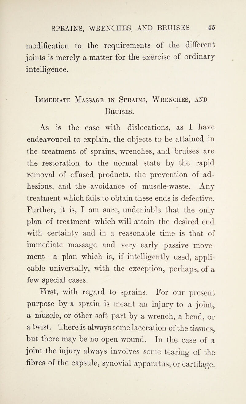 modification to the requirements of the different joints is merely a matter for the exercise of ordinary intelligence. Immediate Massage in Sprains, Wrenches, and Bruises. As is the case with dislocations, as I have endeavoured to explain, the objects to be attained in the treatment of sprains, wrenches, and bruises are the restoration to the normal state by the rapid removal of effused products, the prevention of ad¬ hesions, and the avoidance of muscle-waste. Any treatment which fails to obtain these ends is defective. Further, it is, I am sure, undeniable that the only plan of treatment which will attain the desired end with certainty and in a reasonable time is that of immediate massage and very early passive move¬ ment—a plan which is, if intelligently used, appli¬ cable universally, with the exception, perhaps, of a few special cases. First, with regard to sprains. For our present purpose by a sprain is meant an injury to a joint, a muscle, or other soft part by a wrench, a bend, or a twist. There is always some laceration of the tissues, but there may be no open wound. In the case of a joint the injury always involves some tearing of the fibres of the capsule, synovial apparatus, or cartilage.