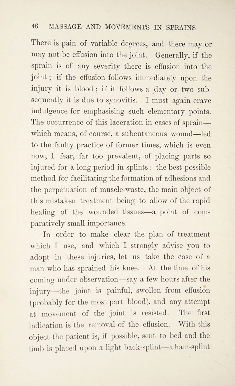 There is pain of variable degrees, and there may or may not be effusion into the joint. Generally, if the sprain is of any severity there is effusion into the joint; if the effusion follows immediately upon the injury it is blood ; if it follows a day or two sub¬ sequently it is due to synovitis. I must again crave indulgence for emphasising such elementary points. The occurrence of this laceration in cases of sprain— which means, of course, a subcutaneous wound—led to the faulty practice of former times, which is even now, I fear, far too prevalent, of placing parts so inj ured for a long period in splints : the best possible method for facilitating the formation of adhesions and the perpetuation of muscle-waste, the main object of this mistaken treatment being to allow of the rapid healing of the wounded tissues—a point of com¬ paratively small importance. In order to make clear the plan of treatment which I use, and which I strongly advise you to adopt in these injuries, let us take the case of a man who has sprained his knee. At the time of his coming under observation—say a few hours after the injury—the joint is painful, swollen from effusion (probably for the most part blood), and any attempt at movement of the joint is resisted. The first indication is the removal of the effusion. With this object the patient is, if possible, sent to bed and the limb is placed upon a light back-splint—a ham-splint