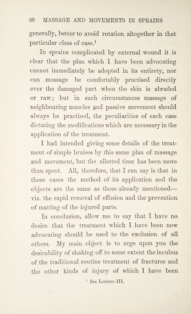 generally, better to avoid rotation altogether in that particular class of case.1 In sprains complicated by external wound it is clear that the plan which I have been advocating cannot immediately be adopted in its entirety, nor can massage be comfortably practised directly over the damaged part when the skin is abraded or raw; but in such circumstances massage of neighbouring muscles and passive movement should always be practised, the peculiarities of each case dictating the modifications which are necessary in the application of the treatment. I had intended giving some details of the treat¬ ment of simple bruises by this same plan of massage and movement, but the allotted time has been more than spent. All, therefore, that I can say is that in these cases the method of its application and the objects are the same as those already mentioned— viz. the rapid removal of effusion and the prevention of matting of the injured parts. In conclusion, allow me to say that I have no desire that the treatment which I have been now advocating should be used to the exclusion of all others. My main object is to urge upon you the desirability of shaking off to some extent the incubus of the traditional routine treatment of fractures and the other kinds of injury of which I have been 1 See Lecture III.