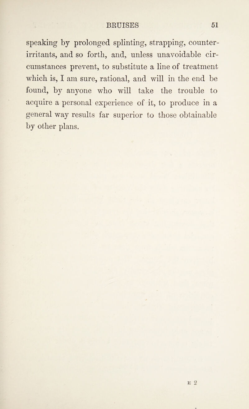 speaking by prolonged splinting, strapping, counter- irritants, and so forth, and, unless unavoidable cir¬ cumstances prevent, to substitute a line of treatment which is, I am sure, rational, and will in the end be found, by anyone who will take the trouble to acquire a personal experience of it, to produce in a general way results far superior to those obtainable by other plans.