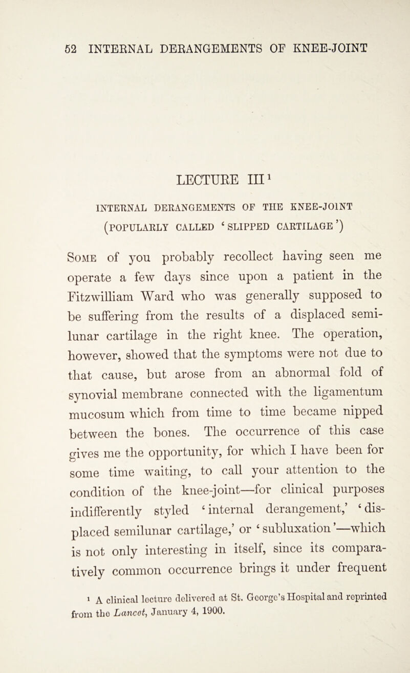 LECTURE III1 INTERNAL DERANGEMENTS OF THE KNEE-JOINT (POFULARLY CALLED ‘ SLIPPED CARTILAGE ’) Some of you probably recollect having seen me operate a few days since upon a patient in the Fitzwilliam Ward who was generally supposed to be suffering from the results of a displaced semi¬ lunar cartilage in the right knee. The operation, however, showed that the symptoms were not due to that cause, but arose from an abnormal fold of synovial membrane connected with the ligamentum mucosum which from time to time became nipped between the bones. The occurrence of this case gives me the opportunity, for which I have been for some time waiting, to call your attention to the condition of the knee-joint—for clinical purposes indifferently styled ‘internal derangement,’ ‘dis¬ placed semilunar cartilage,’ or ‘ subluxation ’—which is not only interesting in itself, since its compara¬ tively common occurrence brings it under frequent 1 A clinical lecture delivered at St. George’s Hospital and reprinted from the Lancot, January 4, 1900.