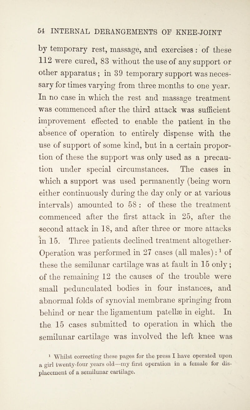 by temporary rest, massage, and exercises : of these 112 were cured, 83 without the use of any support or other apparatus; in 39 temporary support was neces¬ sary for times varying from three months to one year. In no case in which the rest and massage treatment was commenced after the third attack was sufficient improvement effected to enable the patient in the * absence of operation to entirely dispense with the use of support of some kind, but in a certain propor¬ tion of these the support was only used as a precau¬ tion under special circumstances. The cases in which a support was used permanently (being worn either continuously during the day only or at various intervals) amounted to 58 : of these the treatment commenced after the first attack in 25, after the second attack in 18, and after three or more attacks in 15. Three patients declined treatment altogether- Operation was performed in 27 cases (all males):1 of these the semilunar cartilage was at fault in 15 only ; of the remaining 12 the causes of the trouble were small pedunculated bodies in four instances, and abnormal folds of synovial membrane springing from behind or near the ligamentum patelke in eight. In the 15 cases submitted to operation in which the semilunar cartilage was involved the left knee was 1 Whilst correcting these pages for the press I have operated upon a girl twenty-four years old—my first operation in a female for dis¬ placement of a semilunar cartilage.