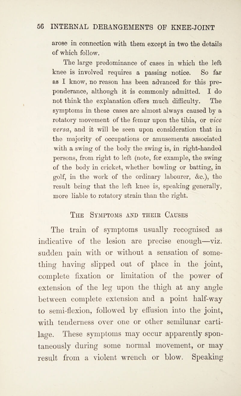 arose in connection with them except in two the details of which follow. The large predominance of cases in which the left knee is involved requires a passing notice. So far as I know, no reason has been advanced for this pre¬ ponderance, although it is commonly admitted. I do not think the explanation offers much difficulty. The symptoms in these cases are almost always caused by a rotatory movement of the femur upon the tibia, or vice versa, and it will be seen upon consideration that in the majority of occupations or amusements associated with a swing of the body the swing is, in right-handed persons, from right to left (note, for example, the swing of the body in cricket, whether bowling or batting, in golf, in the work of the ordinary labourer, &c.), the result being that the left knee is, speaking generally, more liable to rotatory strain than the right. The Symptoms and their Causes The train of symptoms usually recognised as indicative of the lesion are precise enough—viz. sudden pain with or without a sensation of some¬ thing having slipped out of place in the joint, complete fixation or limitation of the power of extension of the leg upon the thigh at any angle between complete extension and a point half-way to semi-flexion, followed by effusion into the joint, with tenderness over one or other semilunar carti¬ lage. These symptoms may occur apparently spon¬ taneously during some normal movement, or may result from a violent wrench or blow7. Speaking