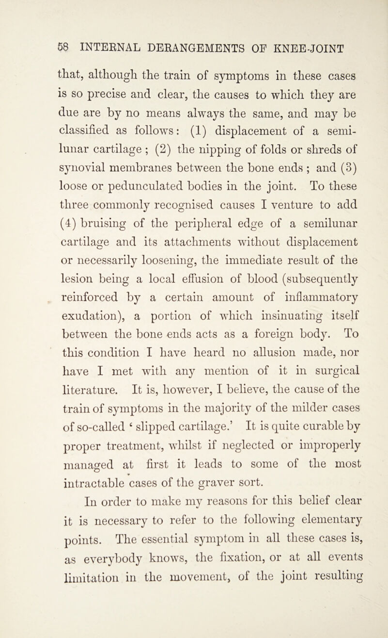 that, although the train of symptoms in these cases is so precise and clear, the causes to which they are due are by no means always the same, and may be classified as follows: (1) displacement of a semi¬ lunar cartilage ; (2) the nipping of folds or shreds of synovial membranes between the bone ends ; and (3) loose or pedunculated bodies in the joint. To these three commonly recognised causes I venture to add (4) bruising of the peripheral edge of a semilunar cartilage and its attachments without displacement or necessarily loosening, the immediate result of the lesion being a local effusion of blood (subsequently reinforced by a certain amount of inflammatory exudation), a portion of which insinuating itself between the bone ends acts as a foreign body. To this condition I have heard no allusion made, nor have I met with any mention of it in surgical literature. It is, however, I believe, the cause of the train of symptoms in the majority of the milder cases of so-called ‘ slipped cartilage.’ It is quite curable by proper treatment, whilst if neglected or improperly managed at first it leads to some of the most intractable cases of the graver sort. In order to make my reasons for this belief clear it is necessary to refer to the following elementary points. The essential symptom in all these cases is, as everybody knows, the fixation, or at all events limitation in the movement, of the joint resulting