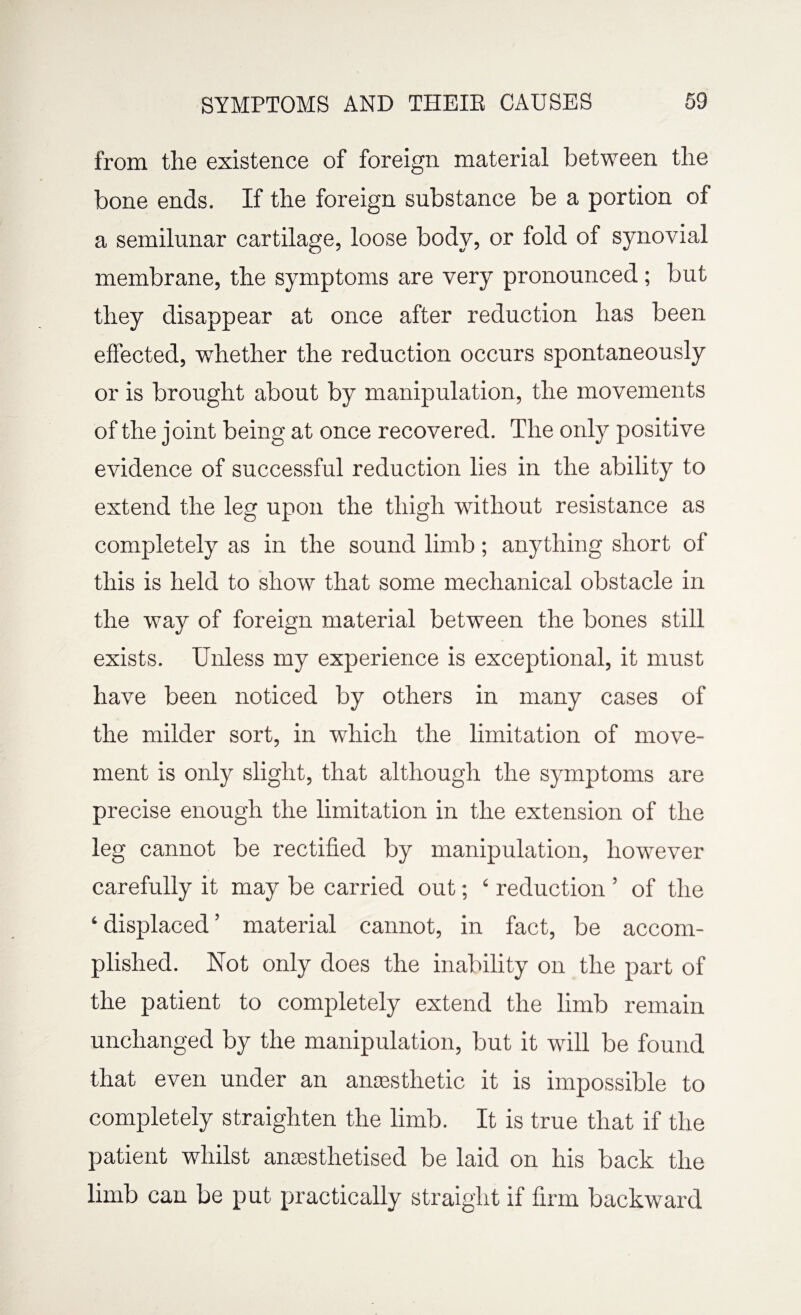 from the existence of foreign material between the bone ends. If the foreign substance be a portion of a semilunar cartilage, loose body, or fold of synovial membrane, the symptoms are very pronounced ; but they disappear at once after reduction has been effected, whether the reduction occurs spontaneously or is brought about by manipulation, the movements of the joint being at once recovered. The only positive evidence of successful reduction lies in the ability to extend the leg upon the thigh without resistance as completely as in the sound limb; anything short of this is held to show that some mechanical obstacle in the way of foreign material between the bones still exists. Unless my experience is exceptional, it must have been noticed by others in many cases of the milder sort, in which the limitation of move¬ ment is only slight, that although the symptoms are precise enough the limitation in the extension of the leg cannot be rectified by manipulation, however carefully it may be carried out; ‘ reduction ’ of the ‘ displaced ’ material cannot, in fact, be accom¬ plished. Not only does the inability on the part of the patient to completely extend the limb remain unchanged by the manipulation, but it will be found that even under an anaesthetic it is impossible to completely straighten the limb. It is true that if the patient whilst ansesthetised be laid on his back the limb can be put practically straight if firm backward