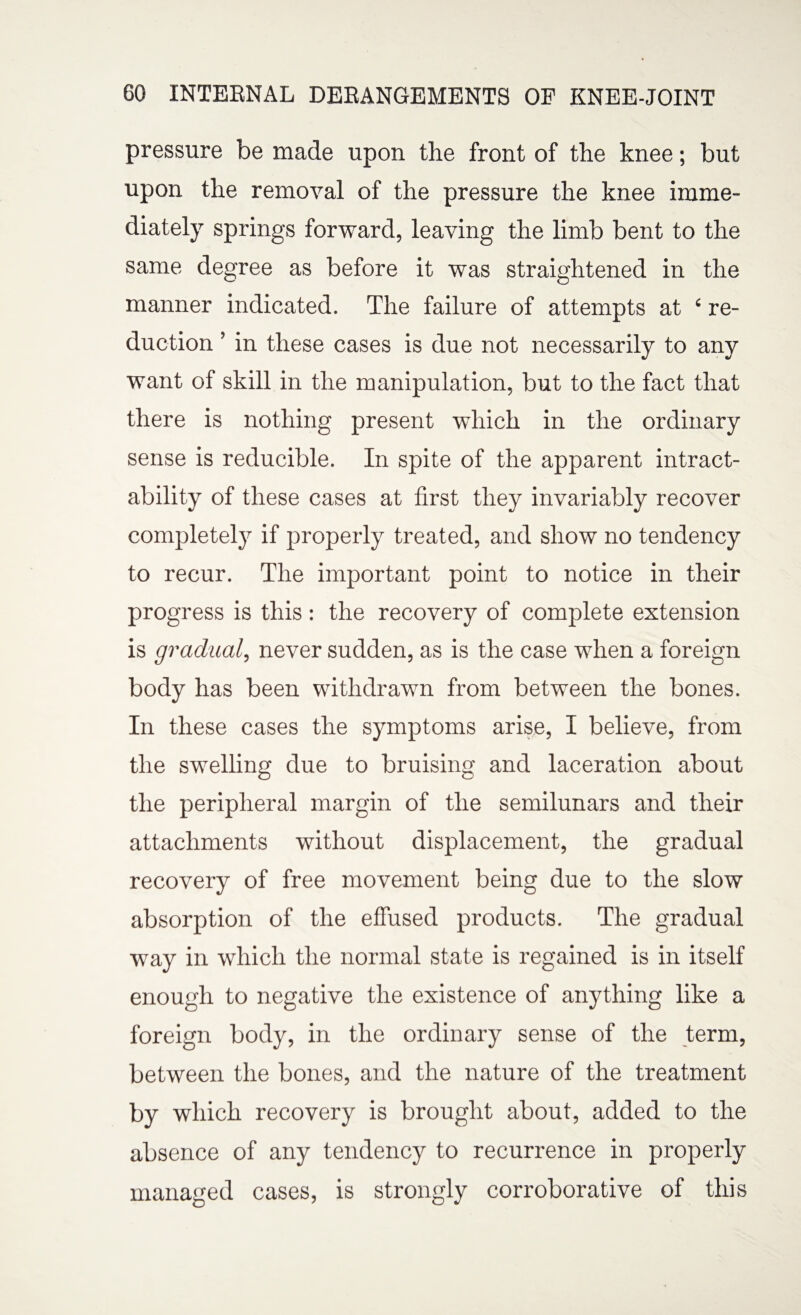 pressure be made upon the front of the knee; but upon the removal of the pressure the knee imme¬ diately springs forward, leaving the limb bent to the same degree as before it was straightened in the manner indicated. The failure of attempts at ‘ re¬ duction ’ in these cases is due not necessarily to any want of skill in the manipulation, but to the fact that there is nothing present which in the ordinary sense is reducible. In spite of the apparent intract¬ ability of these cases at first they invariably recover completely if properly treated, and show no tendency to recur. The important point to notice in their progress is this: the recovery of complete extension is gradual, never sudden, as is the case when a foreign body has been withdrawn from between the bones. In these cases the symptoms arise, I believe, from the swelling due to bruising and laceration about the peripheral margin of the semilunars and their attachments without displacement, the gradual recovery of free movement being due to the slow absorption of the effused products. The gradual way in which the normal state is regained is in itself enough to negative the existence of anything like a foreign body, in the ordinary sense of the term, between the bones, and the nature of the treatment by which recovery is brought about, added to the absence of any tendency to recurrence in properly managed cases, is strongly corroborative of this