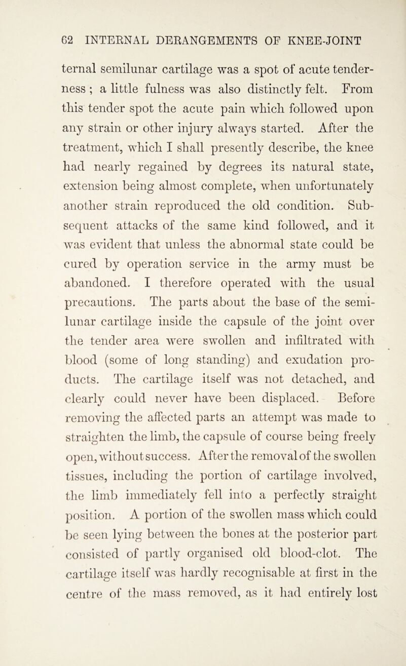 ternal semilunar cartilage was a spot of acute tender¬ ness ; a little fulness was also distinctly felt. From tliis tender spot tlie acute pain which followed upon any strain or other injury always started. After the treatment, which I shall presently describe, the knee had nearly regained by degrees its natural state, extension being almost complete, when unfortunately another strain reproduced the old condition. Sub- secpient attacks of the same kind followed, and it was evident that unless the abnormal state could be cured by operation service in the army must be abandoned. I therefore operated with the usual precautions. The parts about the base of the semi¬ lunar cartilage inside the capsule of the joint over the tender area were swollen and infiltrated with blood (some of long standing) and exudation pro¬ ducts. The cartilage itself was not detached, and clearly could never have been displaced. Before removing the affected parts an attempt was made to straighten the limb, the capsule of course being freely open, without success. After the removal of the swollen tissues, including the portion of cartilage involved, the limb immediately fell into a perfectly straight position. A portion of the swollen mass which could be seen lying between the bones at the posterior part consisted of partly organised old blood-clot. The cartilage itself was hardly recognisable at first in the centre of the mass removed, as it had entirely lost