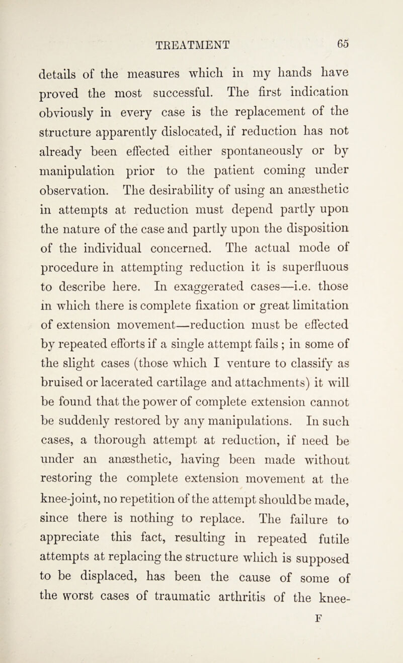 details of the measures which in my hands have proved the most successful. The first indication obviously in every case is the replacement of the structure apparently dislocated, if reduction has not already been effected either spontaneously or by manipulation prior to the patient coming under observation. The desirability of using an anaesthetic in attempts at reduction must depend partly upon the nature of the case and partly upon the disposition of the individual concerned. The actual mode of procedure in attempting reduction it is superfluous to describe here. In exaggerated cases—i.e. those in which there is complete fixation or great limitation of extension movement—reduction must be effected by repeated efforts if a single attempt fails ; in some of the slight cases (those which I venture to classify as bruised or lacerated cartilage and attachments) it will be found that the power of complete extension cannot be suddenly restored by any manipulations. In such cases, a thorough attempt at reduction, if need be under an ansesthetic, having been made without restoring the complete extension movement at the knee-joint, no repetition of the attempt should be made, since there is nothing to replace. The failure to appreciate this fact, resulting in repeated futile attempts at replacing the structure which is supposed to be displaced, has been the cause of some of the worst cases of traumatic arthritis of the knee- F