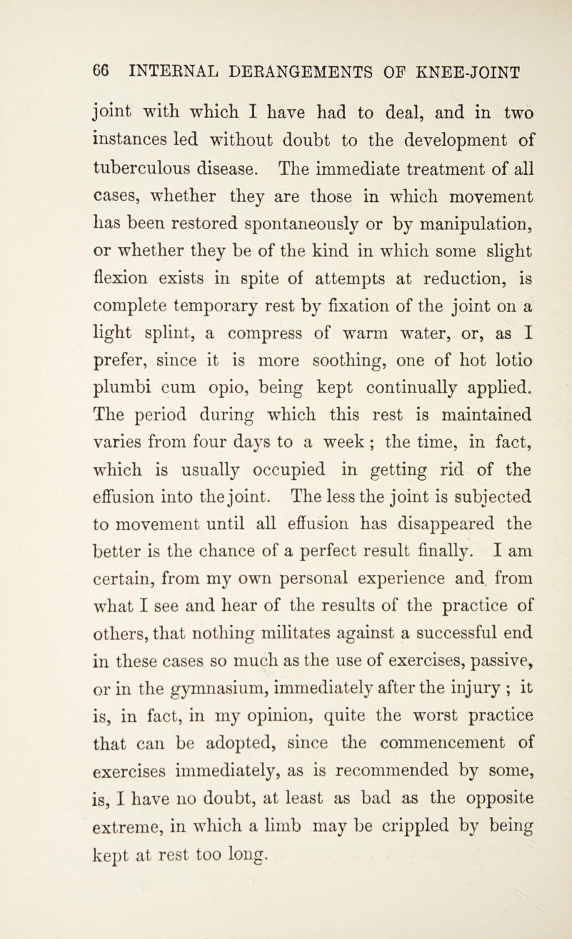 joint with which I have had to deal, and in two instances led without doubt to the development of tuberculous disease. The immediate treatment of all cases, whether they are those in which movement has been restored spontaneously or by manipulation, or whether they be of the kind in which some slight flexion exists in spite of attempts at reduction, is complete temporary rest by fixation of the joint on a light splint, a compress of warm water, or, as I prefer, since it is more soothing, one of hot lotio plumbi cum opio, being kept continually applied. The period during which this rest is maintained varies from four days to a week ; the time, in fact, which is usually occupied in getting rid of the effusion into the joint. The less the joint is subjected to movement until all effusion has disappeared the better is the chance of a perfect result finally. I am certain, from my own personal experience and from what I see and hear of the results of the practice of others, that nothing militates against a successful end in these cases so much as the use of exercises, passive, or in the gymnasium, immediately after the injury ; it is, in fact, in my opinion, quite the worst practice that can be adopted, since the commencement of exercises immediately, as is recommended by some, is, I have no doubt, at least as bad as the opposite extreme, in which a limb may be crippled by being kept at rest too long.