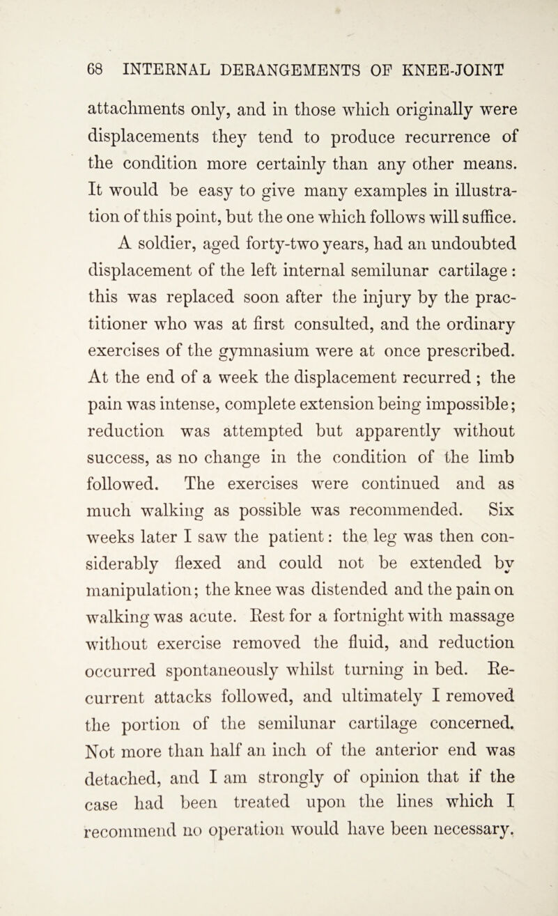 attachments only, and in those which originally were displacements they tend to produce recurrence of the condition more certainly than any other means. It would be easy to give many examples in illustra¬ tion of this point, but the one which follows will suffice. A soldier, aged forty-two years, had an undoubted displacement of the left internal semilunar cartilage : this was replaced soon after the injury by the prac¬ titioner who was at first consulted, and the ordinary exercises of the gymnasium were at once prescribed. At the end of a week the displacement recurred ; the pain was intense, complete extension being impossible; reduction was attempted but apparently without success, as no change in the condition of the limb followed. The exercises were continued and as much walking as possible was recommended. Six weeks later I saw the patient: the leg was then con¬ siderably flexed and could not be extended by manipulation; the knee was distended and the pain on walking was acute. Eestfor a fortnight with massage without exercise removed the fluid, and reduction occurred spontaneously whilst turning in bed. Re¬ current attacks followed, and ultimately I removed the portion of the semilunar cartilage concerned. Not more than half an inch of the anterior end was detached, and I am strongly of opinion that if the case had been treated upon the lines which I recommend no operation would have been necessary.