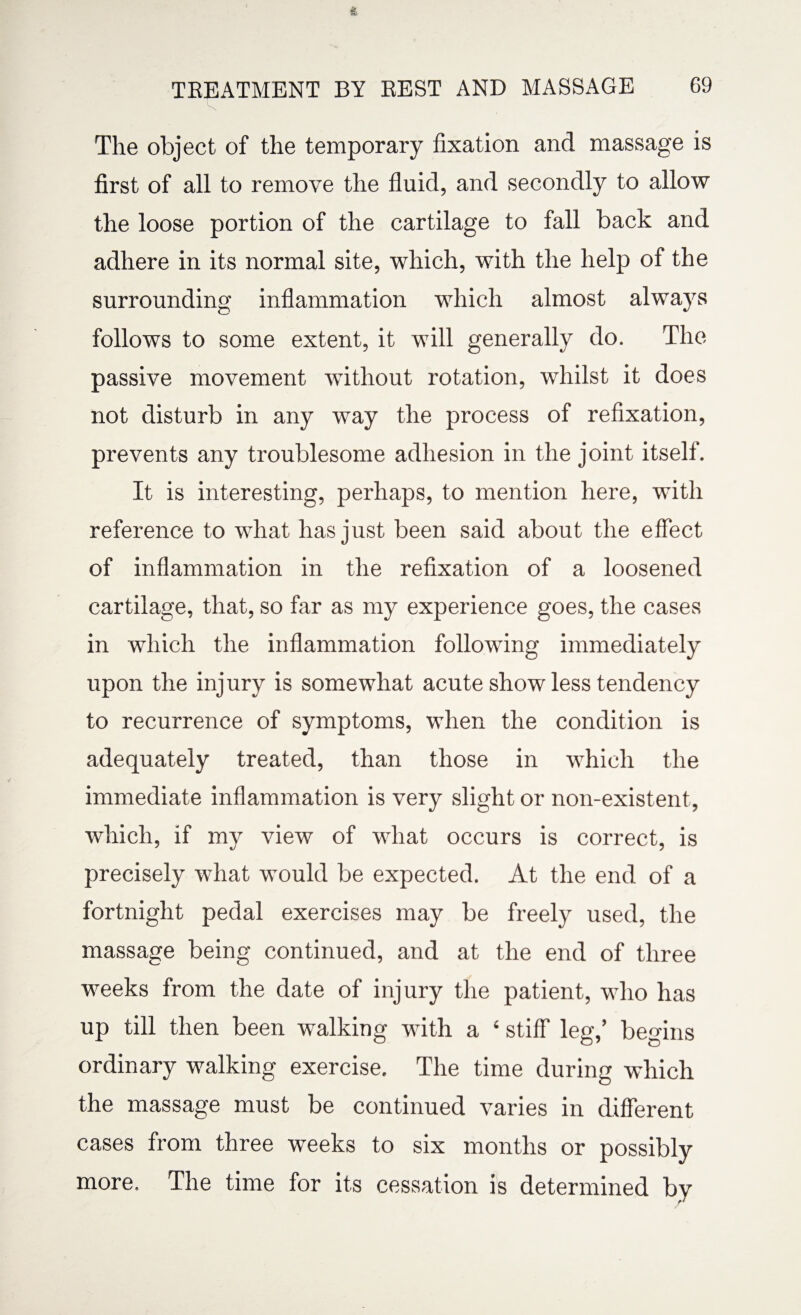 The object of the temporary fixation and massage is first of all to remove the fluid, and secondly to allow the loose portion of the cartilage to fall back and adhere in its normal site, which, with the help of the surrounding inflammation which almost always follows to some extent, it will generally do. The passive movement without rotation, whilst it does not disturb in any way the process of refixation, prevents any troublesome adhesion in the joint itself. It is interesting, perhaps, to mention here, with reference to what has just been said about the effect of inflammation in the refixation of a loosened cartilage, that, so far as my experience goes, the cases in which the inflammation following immediately upon the injury is somewhat acute show less tendency to recurrence of symptoms, when the condition is adequately treated, than those in which the immediate inflammation is very slight or non-existent, which, if my view of what occurs is correct, is precisely what would be expected. At the end of a fortnight pedal exercises may be freely used, the massage being continued, and at the end of three weeks from the date of injury the patient, who has up till then been walking with a ‘ stiff leg,’ begins ordinary walking exercise. The time during which the massage must be continued varies in different cases from three weeks to six months or possibly more. The time for its cessation is determined by