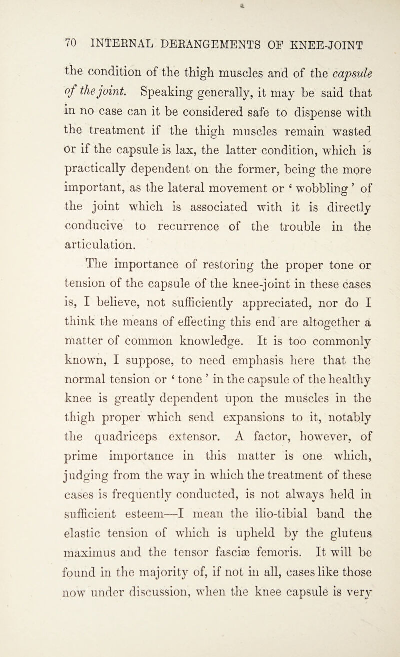 the condition of the thigh muscles and of the capsule of the joint. Speaking generally, it may be said that in no case can it be considered safe to dispense with the treatment if the thigh muscles remain wasted or if the capsule is lax, the latter condition, which is practically dependent on the former, being the more important, as the lateral movement or ‘ wobbling ’ of the joint which is associated with it is directly conducive to recurrence of the trouble in the articulation. The importance of restoring the proper tone or tension of the capsule of the knee-joint in these cases is, I believe, not sufficiently appreciated, nor do I think the means of effecting this end are altogether a matter of common knowledge. It is too commonly known, I suppose, to need emphasis here that the normal tension or ‘ tone ’ in the capsule of the healthy knee is greatly dependent upon the muscles in the thigh proper which send expansions to it, notably the quadriceps extensor. A factor, however, of prime importance in this matter is one which, judging from the way in which the treatment of these cases is frequently conducted, is not always held in sufficient esteem—I mean the ilio-tibial band the elastic tension of which is upheld by the gluteus maximus and the tensor fasciae femoris. It will be found in the majority of, if not in all, cases like those now under discussion, when the knee capsule is very