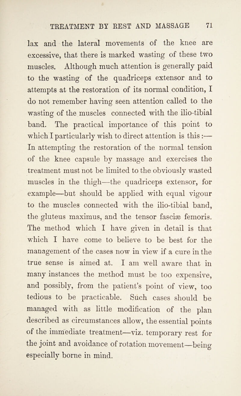 lax and the lateral movements of the knee are excessive, that there is marked wasting of these two muscles. Although much attention is generally paid to the wasting of the quadriceps extensor and to attempts at the restoration of its normal condition, I do not remember having seen attention called to the wasting of the muscles connected with the ilio-tibial band. The practical importance of this point to which I particularly wish to direct attention is this :— In attempting the restoration of the normal tension of the knee capsule by massage and exercises the treatment must not be limited to the obviously wasted muscles in the thigh—the quadriceps extensor, for example—but should be applied with equal vigour to the muscles connected with the ilio-tibial band, the gluteus maximus, and the tensor fasciae femoris. The method which I have given in detail is that which I have come to believe to be best for the management of the cases now in view if a cure in the true sense is aimed at. I am well aware that in many instances the method must be too expensive, and possibly, from the patient’s point of view, too tedious to be practicable. Such cases should be managed with as little modification of the plan described as circumstances allow, the essential points of the immediate treatment—viz. temporary rest for the joint and avoidance of rotation movement—beiim especially borne in mind.