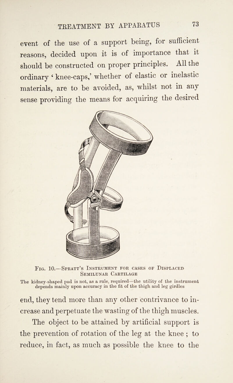 TBEATMENT BY APPAEATUS event of the use of a support being, for sufficient reasons, decided upon it is of importance that it should be constructed on proper principles. All the ordinary 4 knee-caps,’ whether of elastic or inelastic materials, are to be avoided, as, whilst not in any sense providing the means for acquiring the desired Fig. 10.—Spratt’s Instrument for cases of Displaced Semilunar Cartilage The kidney-shaped pad is not, as a rule, required—the utility of the instrument depends mainly upon accuracy in the fit of the thigh and leg girdles end, they tend more than any other contrivance to in¬ crease and perpetuate the wasting of the thigh muscles. The object to be attained by artificial support is the prevention of rotation of the leg at the knee ; to reduce, in fact, as much as possible the knee to the