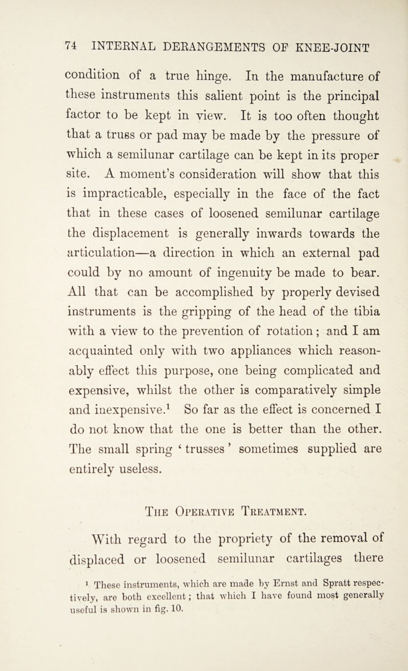 condition of a true hinge. In the manufacture of these instruments this salient point is the principal factor to be kept in view. It is too often thought that a truss or pad may be made by the pressure of which a semilunar cartilage can be kept in its proper site. A moment’s consideration will show that this is impracticable, especially in the face of the fact that in these cases of loosened semilunar cartilage the displacement is generally inwards towards the articulation—a direction in which an external pad could by no amount of ingenuity be made to bear. All that can be accomplished by properly devised instruments is the gripping of the head of the tibia with a view to the prevention of rotation; and I am acquainted only with two appliances which reason¬ ably effect this purpose, one being complicated and expensive, whilst the other is comparatively simple and inexpensive.1 So far as the effect is concerned I do not know that the one is better than the other. The small spring ‘ trusses ’ sometimes supplied are entirely useless. Tiie Operative Treatment. With regard to the propriety of the removal of displaced or loosened semilunar cartilages there 1 These instruments, which are made by Ernst and Spratt respec¬ tively, are both excellent; that which I have found most generally useful is shown in fig. 10.