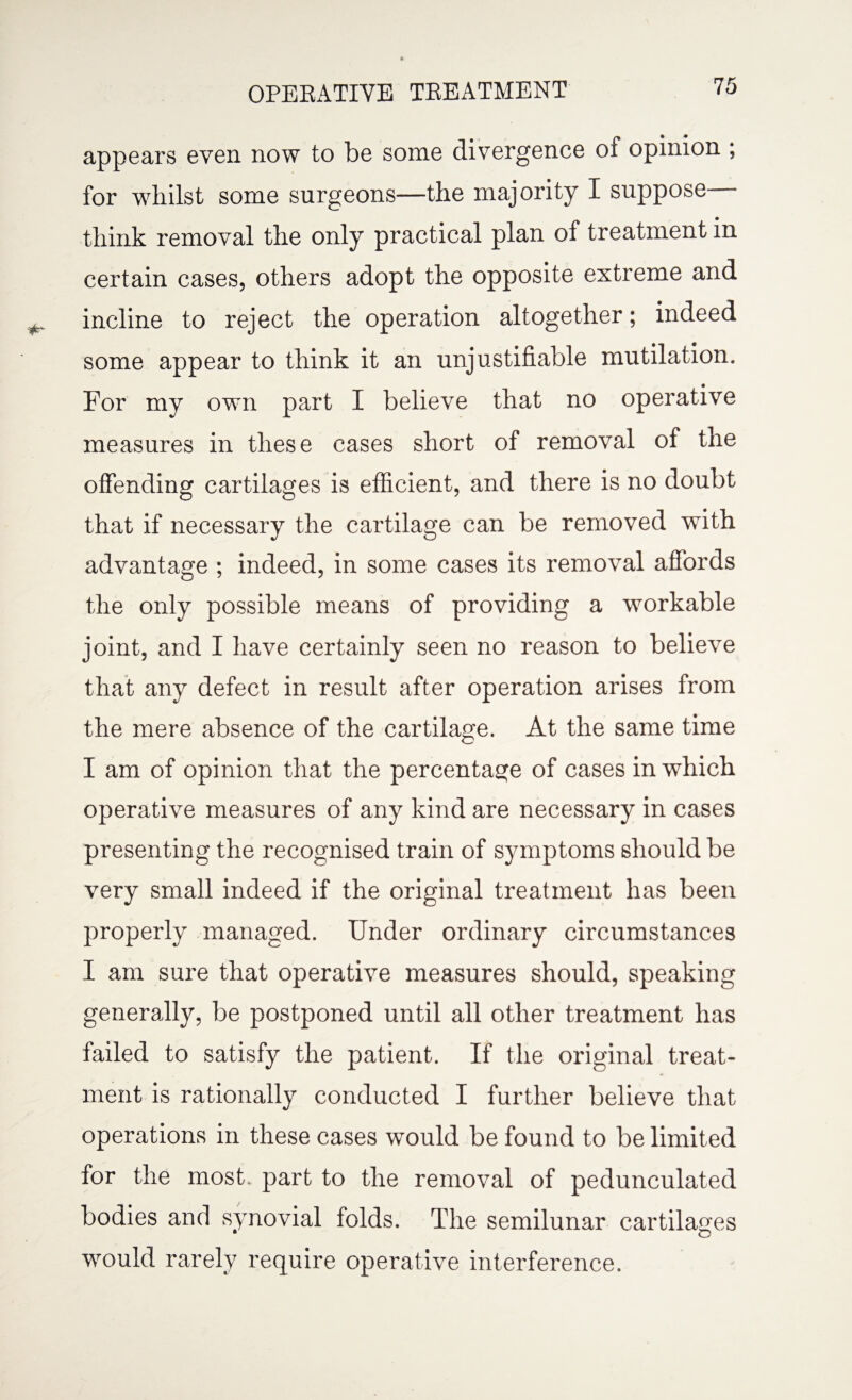 appears even, now to be some divergence of opinion ; for whilst some surgeons—the majority I suppose think removal the only practical plan of treatment in certain cases, others adopt the opposite extreme and incline to reject the operation altogether; indeed some appear to think it an unjustifiable mutilation. For my own part I believe that no operative measures in these cases short of removal of the offending cartilages is efficient, and there is no doubt that if necessary the cartilage can be removed with advantage ; indeed, in some cases its removal affords the only possible means of providing a workable joint, and I have certainly seen no reason to believe that any defect in result after operation arises from the mere absence of the cartilage. At the same time I am of opinion that the percentage of cases in which operative measures of any kind are necessary in cases presenting the recognised train of symptoms should be very small indeed if the original treatment has been properly managed. Under ordinary circumstances I am sure that operative measures should, speaking generally, be postponed until all other treatment has failed to satisfy the patient. If the original treat¬ ment is rationally conducted I further believe that operations in these cases would be found to be limited for the most, part to the removal of pedunculated bodies and synovial folds. The semilunar cartilages would rarely require operative interference.