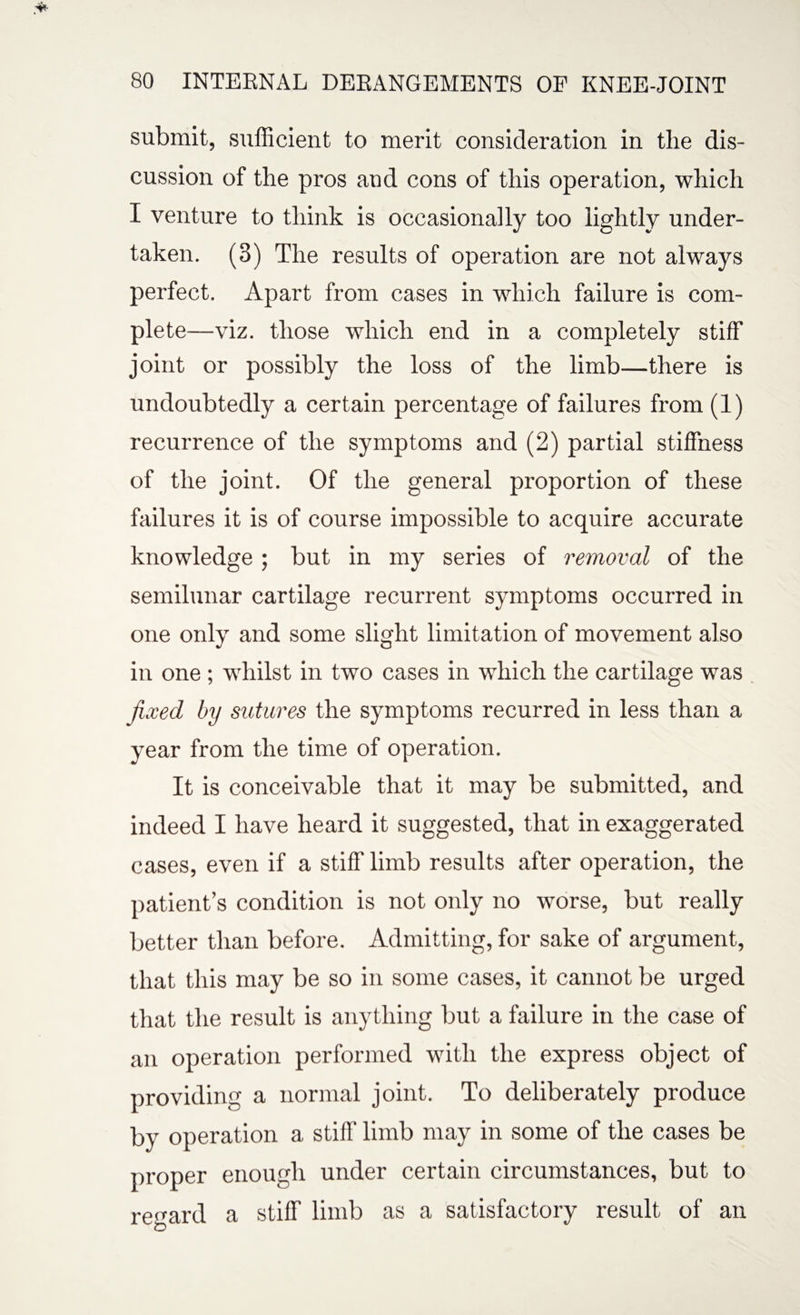 submit, sufficient to merit consideration in the dis¬ cussion of the pros and cons of this operation, which I venture to think is occasionally too lightly under¬ taken. (3) The results of operation are not always perfect. Apart from cases in which failure is com¬ plete—viz. those which end in a completely stiff joint or possibly the loss of the limb—there is undoubtedly a certain percentage of failures from (1) recurrence of the symptoms and (2) partial stiffness of the joint. Of the general proportion of these failures it is of course impossible to acquire accurate knowledge ; but in my series of removal of the semilunar cartilage recurrent symptoms occurred in one only and some slight limitation of movement also in one ; whilst in two cases in which the cartilage was fixed by sutures the symptoms recurred in less than a year from the time of operation. It is conceivable that it may be submitted, and indeed I have heard it suggested, that in exaggerated cases, even if a stiff limb results after operation, the patient’s condition is not only no worse, but really better than before. Admitting, for sake of argument, that this may be so in some cases, it cannot be urged that the result is anything but a failure in the case of an operation performed with the express object of providing a normal joint. To deliberately produce by operation a stiff limb may in some of the cases be proper enough under certain circumstances, but to regard a stiff limb as a satisfactory result of an