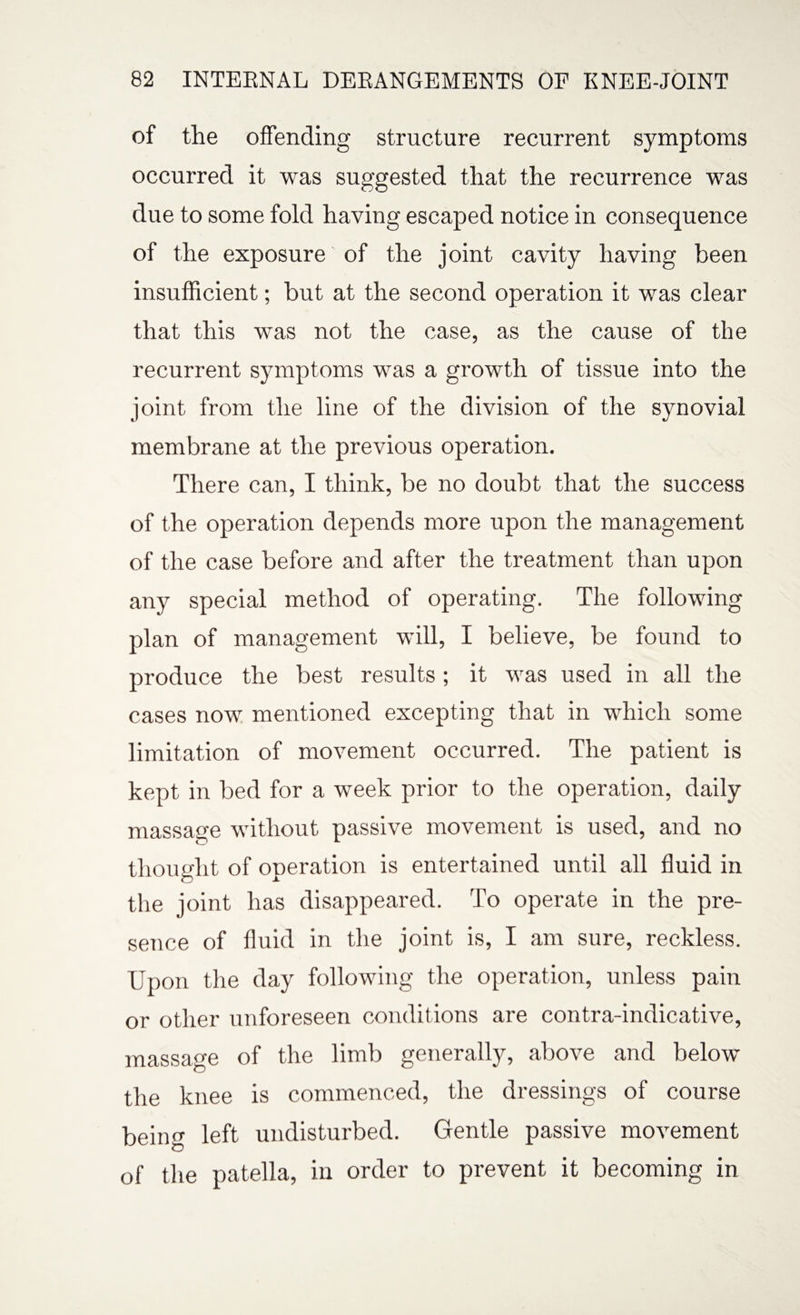 of the offending structure recurrent symptoms occurred it was suggested that the recurrence was due to some fold having escaped notice in consequence of the exposure of the joint cavity having been insufficient; but at the second operation it was clear that this was not the case, as the cause of the recurrent symptoms was a growth of tissue into the joint from the line of the division of the synovial membrane at the previous operation. There can, I think, be no doubt that the success of the operation depends more upon the management of the case before and after the treatment than upon any special method of operating. The following plan of management will, I believe, be found to produce the best results ; it was used in all the cases now mentioned excepting that in which some limitation of movement occurred. The patient is kept in bed for a week prior to the operation, daily massage without passive movement is used, and no thought of operation is entertained until all fluid in the joint has disappeared. To operate in the pre¬ sence of fluid in the joint is, I am sure, reckless. Upon the day following the operation, unless pain or other unforeseen conditions are contra-indicative, massage of the limb generally, above and below the knee is commenced, the dressings of course being left undisturbed. Gentle passive movement of the patella, in order to prevent it becoming in