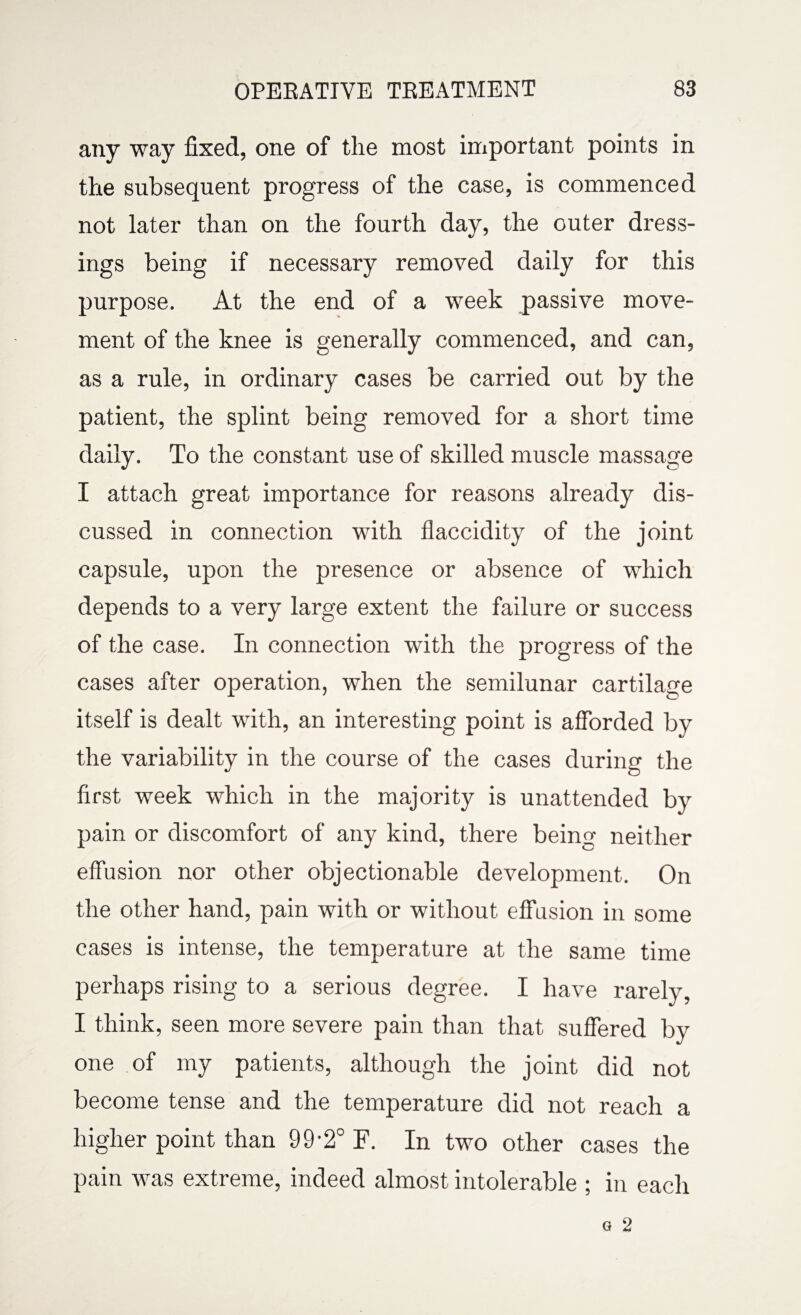 any way fixed, one of the most important points in the subsequent progress of the case, is commenced not later than on the fourth day, the outer dress¬ ings being if necessary removed daily for this purpose. At the end of a week passive move¬ ment of the knee is generally commenced, and can, as a rule, in ordinary cases be carried out by the patient, the splint being removed for a short time daily. To the constant use of skilled muscle massage I attach great importance for reasons already dis¬ cussed in connection with flaccidity of the joint capsule, upon the presence or absence of which depends to a very large extent the failure or success of the case. In connection with the progress of the cases after operation, when the semilunar cartilage itself is dealt with, an interesting point is afforded by the variability in the course of the cases during the first week which in the majority is unattended by pain or discomfort of any kind, there being neither effusion nor other objectionable development. On the other hand, pain with or without effusion in some cases is intense, the temperature at the same time perhaps rising to a serious degree. I have rarely, I think, seen more severe pain than that suffered by one of my patients, although the joint did not become tense and the temperature did not reach a higher point than 99-2° F. In two other cases the pain was extreme, indeed almost intolerable ; in each