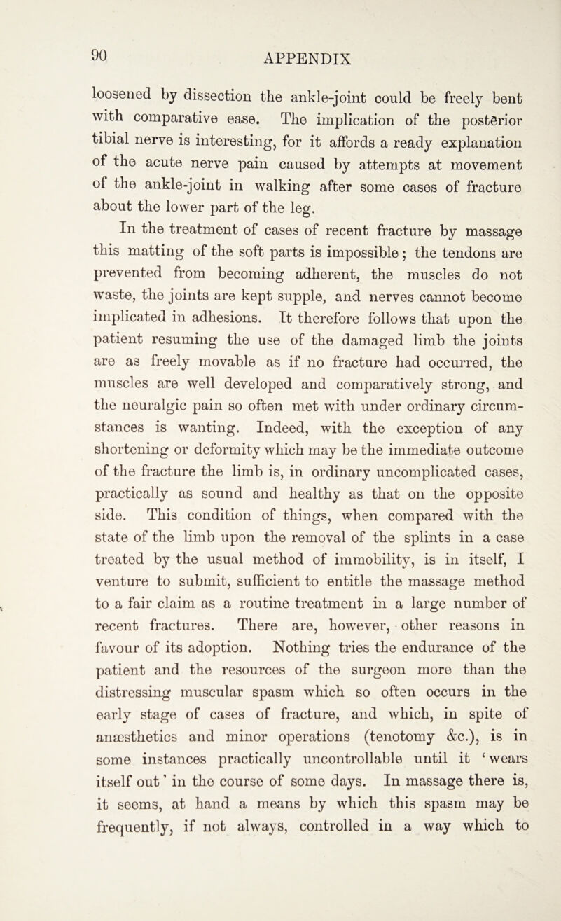 loosened by dissection the ankle-joint could be freely bent with comparative ease. The implication of the posterior tibial nerve is interesting, for it affords a ready explanation of the acute nerve pain caused by attempts at movement of the ankle-joint in walking after some cases of fracture about the lower part of the leg. In the treatment of cases of recent fracture by massage this matting of the soft parts is impossible; the tendons are prevented from becoming adherent, the muscles do not waste, the joints are kept supple, and nerves cannot become implicated in adhesions. It therefore follows that upon the patient resuming the use of the damaged limb the joints are as freely movable as if no fracture had occurred, the muscles are well developed and comparatively strong, and the neuralgic pain so often met with under ordinary circum¬ stances is wanting. Indeed, with the exception of any shortening or deformity which may be the immediate outcome of the fracture the limb is, in ordinary uncomplicated cases, practically as sound and healthy as that on the opposite side. This condition of things, when compared with the state of the limb upon the removal of the splints in a case treated by the usual method of immobility, is in itself, I venture to submit, sufficient to entitle the massage method to a fair claim as a routine treatment in a large number of recent fractures. There are, however, other reasons in favour of its adoption. Nothing tries the endurance of the patient and the resources of the surgeon more than the distressing muscular spasm which so often occurs in the early stage of cases of fracture, and which, in spite of anaesthetics and minor operations (tenotomy &c.), is in some instances practically uncontrollable until it 4 wears itself out ’ in the course of some days. In massage there is, it seems, at hand a means by which this spasm may be frequently, if not always, controlled in a way which to