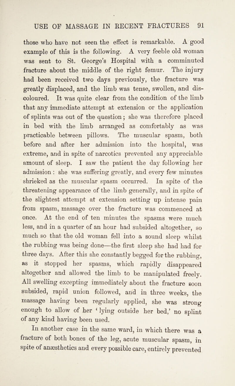 those who have not seen the effect is remarkable. A good example of this is the following. A very feeble old woman was sent to St. George’s Hospital with a comminuted fracture about the middle of the right femur. The injury had been received two days previously, the fracture was greatly displaced, and the limb was tense, swollen, and dis¬ coloured. It was quite clear from the condition of the limb that any immediate attempt at extension or the application of splints was out of the question; she was therefore placed in bed with the limb arranged as comfortably as was practicable between pillows. The muscular spasm, both before and after her admission into the hospital, was extreme, and in spite of narcotics prevented any appreciable amount of sleep. I saw the patient the day following her admission : she was suffering greatly, and every few minutes shrieked as the muscular spasm occurred. In spite of the threatening appearance of the limb generally, and in spite of the slightest attempt at extension setting up intense pain from spasm, massage over the fracture was commenced at once. At the end of ten minutes the spasms were much less, and in a quarter of an hour had subsided altogether, so much so that the old woman fell into a sound sleep whilst the rubbing was being done—the first sleep she had had for three days. After this she constantly begged for the rubbing, as it stopped her spasms, which rapidly disappeared altogether and allowed the limb to be manipulated freely. All swelling excepting immediately about the fracture soon subsided, rapid union followed, and in three weeks, the massage having been regularly applied, she was strong enough to allow of her ‘ lying outside her bed/ no splint of any kind having been used. In another case in the same ward, in which there was a fracture of both bones of the leg, acute muscular spasm, in spite of anaesthetics and every possible care, entirely prevented