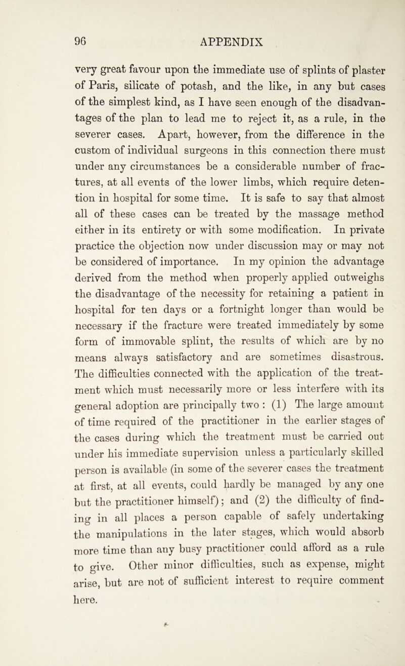 very great favour upon the immediate use of splints of plaster of Paris, silicate of potash, and the like, in any but cases of the simplest kind, as I have seen enough of the disadvan¬ tages of the plan to lead me to reject it, as a rule, in the severer cases. Apart, however, from the difference in the custom of individual surgeons in this connection there must under any circumstances be a considerable number of frac¬ tures, at all events of the lower limbs, which require deten¬ tion in hospital for some time. It is safe to say that almost all of these cases can be treated by the massage method either in its entirety or with some modification. In private practice the objection now under discussion may or may not be considered of importance. In my opinion the advantage derived from the method when properly applied outweighs the disadvantage of the necessity for retaining a patient in hospital for ten days or a fortnight longer than would be necessary if the fracture were treated immediately by some form of immovable splint, the results of which are by no means always satisfactory and are sometimes disastrous. The difficulties connected with the application of the treat¬ ment which must necessarily more or less interfere with its general adoption are principally two : (1) The large amount of time required of the practitioner in the earlier stages of the cases during which the treatment must be carried out under his immediate supervision unless a particularly skilled person is available (in some of the severer cases the treatment at first, at all events, could hardly be managed by any one but the practitioner himself); and (2) the difficulty of find¬ ing in all places a person capable of safely undertaking the manipulations in the later stages, which would absorb more time than any busy practitioner could afford as a rule to give. Other minor difficulties, such as expense, might arise, but are not of sufficient interest to require comment here.